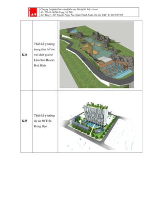 Công ty Cổ phần Phát tri
A1: 259–9-18-Phố Vọ
A2: Tầng 7, 227 Nguyễ
K34
Thiết kế ý tưởng
trung tâm bể bơi
vui chơi giải trí
Lâm Sơn Resort,
Hoà Bình
K35
Thiết kế ý tưởng
dự án 80 Trần
Hưng Đạo
ần Phát triển Kiến trúc Đô thị Hà Nội - Haad
ố ọng, Hà Nội
ng 7, 227 Nguyễn Ngọc Nại, Quận Thanh Xuân, Hà nội, T&F: 84 462 850 589i, T&F: 84 462 850 589
 