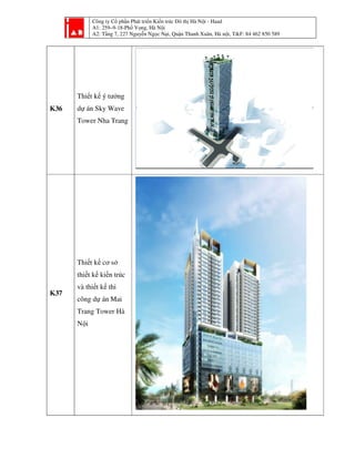 Công ty Cổ phần Phát tri
A1: 259–9-18-Phố Vọ
A2: Tầng 7, 227 Nguyễ
K36
Thiết kế ý tưởng
dự án Sky Wave
Tower Nha Trang
K37
Thiết kế cơ sở
thiết kế kiến trúc
và thiết kế thi
công dự án Mai
Trang Tower Hà
Nội
ần Phát triển Kiến trúc Đô thị Hà Nội - Haad
ố ọng, Hà Nội
ng 7, 227 Nguyễn Ngọc Nại, Quận Thanh Xuân, Hà nội, T&F: 84 462 850 589i, T&F: 84 462 850 589
 