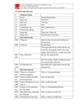 Công ty Cổ phần Phát triển Kiến trúc Đô thị Hà Nội - Haad
A1: 259–9-18-Phố Vọng, Hà Nội
A2: Tầng 7, 227 Nguyễn Ngọc Nại, Quận Thanh Xuân, Hà nội, T&F: 84 462 850 589
LÝ LỊCH CHUYÊN GIA
1 Thông tin chung
1.1 Họ tên Nguyễn Hoàng Hưng
1.2 Ngày sinh 01/01/1977
1.3 Quốc tịch Việt Nam
1.4 Giới tính Nam
1.5 Trình độ học vấn Thạc sỹ Kiến trúc sư
1.6 Số năm kinh nghiệm 16
1.7 Ngoại ngữ Tiếng Anh, Tiếng Việt
1.8 Thành viên Hội kiến trúc sư Việt Nam
2 Quá trình học tập
2008 Chứng chỉ Quản lý trung tâm giao dịch bất động sản.
Bộ Xây dựng
2006 Chứng chỉ Bộ Xây Dựng
Trong quy hoạch đô thị, thiết kế đô thị, quy
hoạch khu công nghiệp, thiết kế khu công
nghiệp, thiết kế kiến trúc, và thiết kế nội thất
2001-
2003
Thạc sĩ Kiến trúc Đại học Xây dựng Hà Nội
Đồ án tốt nghiệp: Nghiên cứu Không gian đi
bộ trong khu phố cổ Hà Nội
1994-
1999
Cử nhân kiến trúc Khoa Kiến trúc và Quy hoạch, Đại học Xây
Dựng Hà Nội.
3 Quá trình công tác
2008-
2012
Công ty tư vấn quốc tế
Surbana, Singapore
Chức vụ: Trưởng phòng Quy
2005-
nay
Công ty CP phát triển kiến
trúc đô thị Hà Nội
Chức vụ: Giám đốc
2003-
2008
Công ty Hồ Thiệu Trị và các
cộng sự
Chức vụ: Phó Giám đốc
2001-
nay
Công ty tư vấn trường Đại
học Xây Dựng
Chức vụ: Trưởng phòng kiến trúc
2002-
nay
Khoa Kiến Trúc, trường Đại
học Đông Đô
Chức vụ: Giảng viên kiến trúc
2002- Trường Đại học Xây dựng Chức vụ: Giảng viên Kiến trúc
 