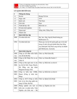 Công ty Cổ phần Phát triển Kiến trúc Đô thị Hà Nội - Haad
A1: 259–9-18-Phố Vọng, Hà Nội
A2: Tầng 7, 227 Nguyễn Ngọc Nại, Quận Thanh Xuân, Hà nội, T&F: 84 462 850 589
LÝ LỊCH CHUYÊN GIA
1 Thông tin chung
1.1 Họ tên Hoàng Vũ Lân
1.2 Ngày sinh 1975
1.3 Quốc tịch Việt Nam
1.4 Giới tính Nam
1.5 Trình độ học vấn Kiến trúc sư
1.6 Số năm kinh nghiệm 16
1.7 Ngoại ngữ Tiếng Anh, Tiếng Việt
1.8 Thành viên
2 Quá trình học tập
2000 Cử nhân kiến trúc Đại học tổng hợp kỹ thuật hoàng gia
Melbournel, Úc
1994 Cử nhân kiến trúc Tham gia vào kỳ thi tuyển quốc gia và là một
trong số sinh viên giỏi giành được học bổng
của chính phủ Việt Nam sang du học tai thành
phố Melbourne, Australia
3 Quá trình công tác
2009
-nay
Công ty CP Phát triển Kiến
trúc đô thị Hà Nội
Chức vụ: Phó Giám đốc
2008
-nay
Công ty Hồ Thiệu Trị và các
cộng sự
Chức vụ: Giám đốc Studio 3
2003-
2006
Công ty khu nghỉ mát và câu
lạc bộ bờ biển Vegas Beach,
Đà Nẵng của tập đoàn
Magnum Group, USA
Chức vụ: Kiến trúc sư chủ trì
2002-
2003
Công ty kiến trúc UBIK,
Hanoi (Công ty kiến trúc
Pháp)
Chức vụ: Kiến trúc sư chủ trì
2002-
2003
Công ty ACT (Công ty kiến
trúc và tư vấn công nghệ xây
dựng Á Châu, Hà Nội
Chức vụ: Quản lý kỹ thuật
2000-
2002
Phòng nghiên cứu lịch sử
kiến trúc và phát triển, Viện
Nghiên cứu kiến trúc – Bộ
Chức vụ: Nghiên cứu viên
 