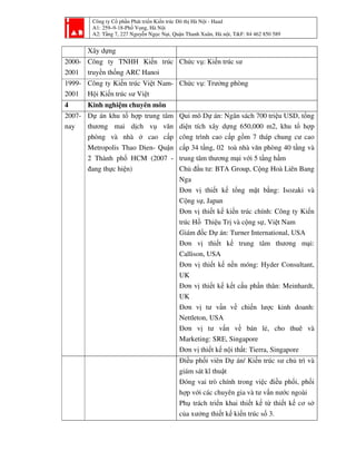 Công ty Cổ phần Phát triển Kiến trúc Đô thị Hà Nội - Haad
A1: 259–9-18-Phố Vọng, Hà Nội
A2: Tầng 7, 227 Nguyễn Ngọc Nại, Quận Thanh Xuân, Hà nội, T&F: 84 462 850 589
Xây dựng
2000-
2001
Công ty TNHH Kiến trúc
truyền thống ARC Hanoi
Chức vụ: Kiến trúc sư
1999-
2001
Công ty Kiến trúc Việt Nam-
Hội Kiến trúc sư Việt
Chức vụ: Trưởng phòng
4 Kinh nghiệm chuyên môn
2007-
nay
Dự án khu tổ hợp trung tâm
thương mai dịch vụ văn
phòng và nhà ở cao cấp
Metropolis Thao Dien- Quận
2 Thành phố HCM (2007 -
đang thực hiện)
Qui mô Dự án: Ngân sách 700 triệu USD, tổng
diện tích xây dựng 650,000 m2, khu tổ hợp
công trình cao cấp gồm 7 tháp chung cư cao
cấp 34 tầng, 02 toà nhà văn phòng 40 tầng và
trung tâm thương mại với 5 tầng hầm
Chủ đầu tư: BTA Group, Cộng Hoà Liên Bang
Nga
Đơn vị thiết kế tổng mặt bằng: Isozaki và
Cộng sự, Japan
Đơn vị thiết kế kiến trúc chính: Công ty Kiến
trúc Hồ Thiệu Trị và cộng sự, Việt Nam
Giám đốc Dự án: Turner International, USA
Đơn vị thiết kế trung tâm thương mại:
Callison, USA
Đơn vị thiết kế nền móng: Hyder Consultant,
UK
Đơn vị thiết kế kết cấu phần thân: Meinhardt,
UK
Đơn vị tư vấn về chiến lược kinh doanh:
Nettleton, USA
Đơn vị tư vấn về bán lẻ, cho thuê và
Marketing: SRE, Singapore
Đơn vị thiết kế nội thất: Tierra, Singapore
Điều phối viên Dự án/ Kiến trúc sư chủ trì và
giám sát kĩ thuật
Đóng vai trò chính trong việc điều phối, phối
hợp với các chuyên gia và tư vấn nước ngoài
Phụ trách triển khai thiết kế từ thiết kế cơ sở
của xưởng thiết kế kiến trúc số 3.
 