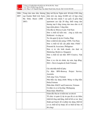 Công ty Cổ phần Phát triển Kiến trúc Đô thị Hà Nội - Haad
A1: 259–9-18-Phố Vọng, Hà Nội
A2: Tầng 7, 227 Nguyễn Ngọc Nại, Quận Thanh Xuân, Hà nội, T&F: 84 462 850 589
2006-
2007
Trung tâm mua sắm, thương
mại Garden Mall Life Style,
My Dinh, Hanoi (2006 –
2007)
Quy mô Dự án: Ngân sách: 40 triệu USD; tổng
diện tích xây dựng 82,000 m2; tổ hợp công
trình đạt tiêu chuẩn 5 sao quốc tế gồm tháp
apartment cao cấp 20 tầng, khối trung tâm
thương mại 6 tầng (trung tâm mua sắm và tổ
hợp chiếu phim); 3 tầng hầm
Chủ đầu tư: Bitexco Land, Việt Nam
Đơn vị thiết kế kiến trúc: công ty kiến trúc
Hothieutri và cộng sự
Tư vấn quản lý dự án: Coteba, Pháp
Đơn vị thiết kế nền móng: CTFE, Viet Nam
Đơn vị thiết kế kết cấu phần thân: PAEC –
Pimentel & Associates, Philippines
Đơn vị tư vấn kinh doanh, cho thuê và
Marketing: Bizdevco, Singapore
Đơn vị thiết kế nội thất: HTT Creative, Việt
Nam
Đơn vị tư vấn tài chính, dự toán, hợp đồng:
DLS – Davis Langdon & Seah Vietnam
Các nhà thầu thiết kế phụ:
Cợ điện: BPS–Bonway Project Service,
Australia
Ánh sáng: Cara, Vietnam
Nhà thầu xây dựng chính: Móng và tầng hầm
Delta,Vietnam
Phần thân: HACC and Contrexim, Vietnam
Cơ điện và cơ sở hạ tầng: Minhquang
Hoàn thiện: MinhTien
Giám đốc Dự án và kiến trúc sư chủ trì
Tổ chức và quản lý dự án qua tất cả các khâu
(thiết kế tổng mặt bằng, thiết kế hồ sơ xin thỏa
thuận qui hoạch, hồ sơ phép xây dựng, thiết kế
cơ sở, thiết kế kỹ thuật, hồ sơ thiết kế bản vẽ
thi công)
 