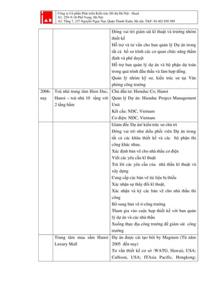 Công ty Cổ phần Phát triển Kiến trúc Đô thị Hà Nội - Haad
A1: 259–9-18-Phố Vọng, Hà Nội
A2: Tầng 7, 227 Nguyễn Ngọc Nại, Quận Thanh Xuân, Hà nội, T&F: 84 462 850 589
Đóng vai trò giám sát kĩ thuật và trưởng nhóm
thiết kế
Hỗ trợ và tư vấn cho ban quản lý Dự án trong
tất cả hồ sơ trình các cơ quan chức năng thẩm
định và phê duyệt
Hỗ trợ ban quản lý dự án và bộ phận dự toán
trong quá trình đấu thầu và làm hợp đồng.
Quản lý nhóm kỹ sư, kiến trúc sư tại Văn
phòng công trường
2006-
nay
Toà nhà trung tâm Hien Duc,
Hanoi – toà nhà 10 tầng với
2 tầng hầm
Chủ đầu tư: Hienduc Co, Hanoi
Quản lý Dự án: Hienduc Project Management
Unit
Kết cấu: NDC, Vietnam
Cơ điện: NDC, Vietnam
Giám đốc Dự án/ kiến trúc sư chủ trì
Đóng vai trò như diều phối viên Dự án trong
tất cả các khâu thiết kế và các bộ phận thi
công khác nhau.
Xác định bản vẽ cho nhà thầu cơ điện
Viết các yêu cầu kĩ thuật
Trả lời các yêu cầu của nhà thầu kĩ thuật và
xây dựng
Cung cấp các bản vẽ tài liệu bị thiếu
Xác nhận sự thây đổi kĩ thuật,
Xác nhận và ký các bản vẽ cho nhà thầu thi
công
Bổ sung bản vẽ ở công trường
Tham gia vào cuộc họp thiết kế với ban quản
lý dự án và các nhà thầu
Xuống thực địa công trường để giám sát công
trường
Trung tâm mua sắm Hanoi
Luxury Mall
Dự án được cải tạo bởi by Magnum (Từ năm
2005 đến nay)
Tư vấn thiết kế cơ sở :WATG, Hawaii, USA;
Callison, USA; ITAsia Pacific, Hongkong;
 