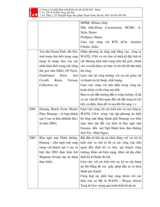 Công ty Cổ phần Phát triển Kiến trúc Đô thị Hà Nội - Haad
A1: 259–9-18-Phố Vọng, Hà Nội
A2: Tầng 7, 227 Nguyễn Ngọc Nại, Quận Thanh Xuân, Hà nội, T&F: 84 462 850 589
MPRR, Milano, Italy
Nhà thầu:Prime Construction, HCMC; A-
Style, Hanoi
ProSpace, Hanoi
Làm việc cùng với KTS ACA- Amedeo
Cilento, Italia
Toà nhà Ocean Park, Hà Nội,
một trung tâm thời trang sang
trọng là trung tâm của các
nhãn hiệu thời trang nổi tiếng
thế giới như D&G, GF Ferre,
GianFranco Ferre, Just
Cavalli, Kiton, Versace
Collection..etc
Nhận phương án tổng mặt bằng của công ty
WATG, USA và các bản vẽ thiết kế đặc biệt từ
các thương hiệu thời trang trên thế giới, chỉnh
sửa và triển khai các bản vẽ chi tiết để nhà thầu
thi công.
Làm việc tại công trường với vai trò giám sát
và thanh tra kỹ thuật, chất lượng.
Làm việc cùng với nhà thầu trong công tác
hoàn thiện và thi công nội thất.
Đưa ra chỉ dẫn hướng dẫn ở công trường về tất
cả các vấn đề liên quan đến sắt đặt trang trí chi
tiết, cơ điện, tháo dỡ và sửa đổi bổ sung v.v
2004 Danang Beach Front Master
Plan, Danang – tổ hợp khách
sạn 5 sao và khu nhàbiệt thự (
từ năm 2004)
Làm việc cùng với các kiến trúc sư của công ty
WATG, USA trong việc lập phương án thiết
kế tổng mặt bằng thành phố Danang ven biển
(dọc theo dải đất ven biển từ khu nghỉ mát
Furama đến núi Ngũ Hành Sơn, theo đường
Sơn Trà - Điện Ngọc)
2003 Khu nghỉ mát Thiên đường,
Danang – khu nghỉ mát sang
trọng với khách sạn 5 sao và
biệt thự 2003 thực hiện bởi
Magnum Group (dự án đang
thực hiện)
Bắt đầu từ khi dự án khởi động với vai trò là
kiến trúc sư chủ trì tất cả các công việc liên
quan đến thiết kế cơ bản, qui hoạch công
trường, khảo sát hiện trạng, khảo sát địa chất,
thiết kế kĩ thuật chi tiết.
Làm việc với các kiến trúc sư, kỹ sư xây dựng
tại Đà Nẵng để xin giấy phép đầu tư và thoả
thuật quy hoạch.
Cùng hợp tác phối hợp cùng nhóm với các
kiến trúc sư Mỹ từ WATG – Wayne Alison
Tong & Goo trong quá trình thiết kế dự án
 