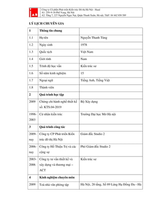 Công ty Cổ phần Phát triển Kiến trúc Đô thị Hà Nội - Haad
A1: 259–9-18-Phố Vọng, Hà Nội
A2: Tầng 7, 227 Nguyễn Ngọc Nại, Quận Thanh Xuân, Hà nội, T&F: 84 462 850 589
LÝ LỊCH CHUYÊN GIA
1 Thông tin chung
1.1 Họ tên Nguyễn Thanh Tùng
1.2 Ngày sinh 1978
1.3 Quốc tịch Việt Nam
1.4 Giới tính Nam
1.5 Trình độ học vấn Kiến trúc sư
1.6 Số năm kinh nghiệm 15
1.7 Ngoại ngữ Tiếng Anh, Tiếng Việt
1.8 Thành viên
2 Quá trình học tập
2009 Chứng chỉ hành nghề thiết kế
số: KTS.04-2019
Bộ Xây dựng
1998-
2003
Cử nhân kiến trúc Trường Đại học Mở Hà nội
3 Quá trình công tác
2009-
nay
Công ty CP Phát triển Kiến
trúc đô thị Hà Nội
Giám đốc Studio 2
2006-
nay
Công ty Hồ Thiệu Trị và các
cộng sự
Phó Giám đốc Studio 2
2003-
2006
Công ty tư vấn thiết kế và
xây dựng và thương mại –
ACT
Kiến trúc sư
4 Kinh nghiệm chuyên môn
2009 Toà nhà văn phòng tập Hà Nội, 28 tầng, Số 89 Láng Hạ Đống Đa - Hà
 