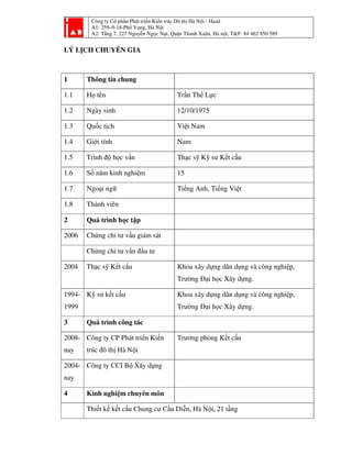 Công ty Cổ phần Phát triển Kiến trúc Đô thị Hà Nội - Haad
A1: 259–9-18-Phố Vọng, Hà Nội
A2: Tầng 7, 227 Nguyễn Ngọc Nại, Quận Thanh Xuân, Hà nội, T&F: 84 462 850 589
LÝ LỊCH CHUYÊN GIA
1 Thông tin chung
1.1 Họ tên Trần Thế Lực
1.2 Ngày sinh 12/10/1975
1.3 Quốc tịch Việt Nam
1.4 Giới tính Nam
1.5 Trình độ học vấn Thạc sỹ Kỹ sư Kết cấu
1.6 Số năm kinh nghiệm 15
1.7 Ngoại ngữ Tiếng Anh, Tiếng Việt
1.8 Thành viên
2 Quá trình học tập
2006 Chứng chỉ tư vấn giám sát
Chứng chỉ tư vấn đầu tư
2004 Thạc sỹ Kết cấu Khoa xây dựng dân dụng và công nghiệp,
Trường Đại học Xây dựng.
1994-
1999
Kỹ sư kết cấu Khoa xây dựng dân dụng và công nghiệp,
Trường Đại học Xây dựng.
3 Quá trình công tác
2008-
nay
Công ty CP Phát triển Kiến
trúc đô thị Hà Nội
Trưởng phòng Kết cấu
2004-
nay
Công ty CCI Bộ Xây dựng
4 Kinh nghiệm chuyên môn
Thiết kế kết cấu Chung cư Cầu Diễn, Hà Nội, 21 tầng
 