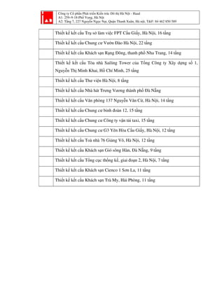 Công ty Cổ phần Phát triển Kiến trúc Đô thị Hà Nội - Haad
A1: 259–9-18-Phố Vọng, Hà Nội
A2: Tầng 7, 227 Nguyễn Ngọc Nại, Quận Thanh Xuân, Hà nội, T&F: 84 462 850 589
Thiết kế kết cấu Trụ sở làm việc FPT Cầu Giấy, Hà Nội, 16 tầng
Thiết kế kết cấu Chung cư Vườn Đào Hà Nội, 22 tầng
Thiết kế kết cấu Khách sạn Rạng Đông, thanh phố Nha Trang, 14 tầng
Thiết kế kết cấu Tòa nhà Sailing Tower của Tổng Công ty Xây dựng số 1,
Nguyễn Thị Minh Khai, Hồ Chí Minh, 25 tầng
Thiết kế kết cấu Thư viện Hà Nội, 8 tầng
Thiết kế kết cấu Nhà hát Trưng Vương thành phố Đà Nẵng
Thiết kế kết cấu Văn phòng 137 Nguyễn Văn Cừ, Hà Nội, 14 tầng
Thiết kế kết cấu Chung cư binh đoàn 12, 15 tầng
Thiết kế kết cấu Chung cư Công ty vận tải taxi, 15 tầng
Thiết kế kết cấu Chung cư G3 Yên Hòa Cầu Giấy, Hà Nội, 12 tầng
Thiết kế kết cấu Toà nhà 76 Giảng Võ, Hà Nội, 12 tầng
Thiết kế kết cấu Khách sạn Gió sông Hàn, Đà Nẵng, 9 tầng
Thiết kế kết cấu Tổng cục thống kế, giai đoạn 2, Hà Nội, 7 tầng
Thiết kế kết cấu Khách sạn Cienco 1 Sơn La, 11 tầng
Thiết kế kết cấu Khách sạn Trà My, Hải Phòng, 11 tầng
 