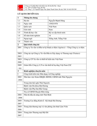 Công ty Cổ phần Phát triển Kiến trúc Đô thị Hà Nội - Haad
A1: 259–9-18-Phố Vọng, Hà Nội
A2: Tầng 7, 227 Nguyễn Ngọc Nại, Quận Thanh Xuân, Hà nội, T&F: 84 462 850 589
LÝ LỊCH CHUYÊN GIA
1 Thông tin chung
1.1 Họ tên Nguyễn Mạnh Dũng
1.2 Ngày sinh 15/02/1978
1.3 Quốc tịch Việt Nam
1.4 Giới tính Nam
1.5 Trình độ học vấn Kỹ sư cấp thoát nước
1.6 Số năm kinh nghiệm 14
1.7 Ngoại ngữ Tiếng Anh, Tiếng Việt
1.8 Thành viên
2 Quá trình công tác
2001 Công ty Tư vấn và Đầu tư kỹ thuật cơ điện (Agrinco) – Tổng Công ty cơ điện.
2002-
2003
Công tác tại Công ty Tư vấn Đầu tư Xây dựng và Thương mại (Trainco)
2003-
2008
Công ty CP Tư vấn và thiết kế kiến trúc Việt Nam
2009
- nay
Giám Đốc Công ty C.P tư vấn thiết kế hạ tầng Việt Nam CIC
3 Kinh nghiệm chuyên môn
I Công trình kiến trúc Dân dụng và Công nghiệp
2002
-2004
Nhà làm việc Đoàn ĐBQH, HĐND, UBND tỉnh Thái Nguyên
Trung tâm hội nghị Thái Nguyên
Bệnh viện Đa khoa Hải Dương
Bệnh viện Phụ Sản Bắc Giang
Trụ sở UBND Huyện Hữu Lũng
2004
-2006
Nhà thi đấu đa năng tỉnh Thái Bình
2005-
2007
Trường Cao đẳng Kinh tế - Kỹ thuật Hải Dương
2005-
2006
Trung tâm thương mại và văn phòng cho thuê Lâm Viên
2004-
2007
Trung tâm Thương mại Hội Đô
 