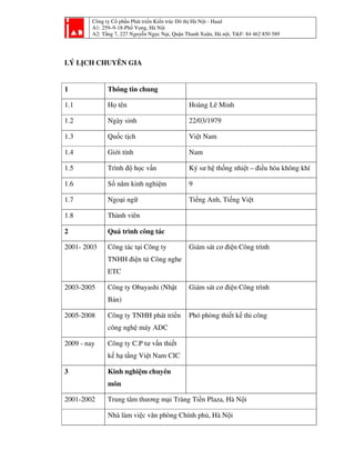 Công ty Cổ phần Phát triển Kiến trúc Đô thị Hà Nội - Haad
A1: 259–9-18-Phố Vọng, Hà Nội
A2: Tầng 7, 227 Nguyễn Ngọc Nại, Quận Thanh Xuân, Hà nội, T&F: 84 462 850 589
LÝ LỊCH CHUYÊN GIA
1 Thông tin chung
1.1 Họ tên Hoàng Lê Minh
1.2 Ngày sinh 22/03/1979
1.3 Quốc tịch Việt Nam
1.4 Giới tính Nam
1.5 Trình độ học vấn Ký sư hệ thống nhiệt – điều hòa không khí
1.6 Số năm kinh nghiệm 9
1.7 Ngoại ngữ Tiếng Anh, Tiếng Việt
1.8 Thành viên
2 Quá trình công tác
2001- 2003 Công tác tại Công ty
TNHH điện tử Công nghe
ETC
Giám sát cơ điện Công trình
2003-2005 Công ty Obayashi (Nhật
Bản)
Giám sát cơ điện Công trình
2005-2008 Công ty TNHH phát triển
công nghệ máy ADC
Phó phòng thiết kế thi công
2009 - nay Công ty C.P tư vấn thiết
kế hạ tầng Việt Nam CIC
3 Kinh nghiệm chuyên
môn
2001-2002 Trung tâm thương mại Tràng Tiền Plaza, Hà Nội
Nhà làm việc văn phòng Chính phủ, Hà Nội
 