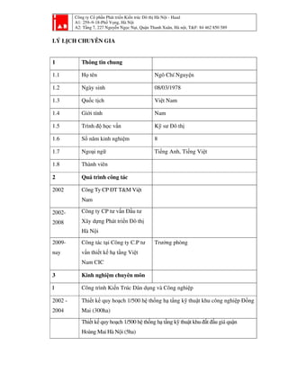 Công ty Cổ phần Phát triển Kiến trúc Đô thị Hà Nội - Haad
A1: 259–9-18-Phố Vọng, Hà Nội
A2: Tầng 7, 227 Nguyễn Ngọc Nại, Quận Thanh Xuân, Hà nội, T&F: 84 462 850 589
LÝ LỊCH CHUYÊN GIA
1 Thông tin chung
1.1 Họ tên Ngô Chí Nguyện
1.2 Ngày sinh 08/03/1978
1.3 Quốc tịch Việt Nam
1.4 Giới tính Nam
1.5 Trình độ học vấn Kỹ sư Đô thị
1.6 Số năm kinh nghiệm 8
1.7 Ngoại ngữ Tiếng Anh, Tiếng Việt
1.8 Thành viên
2 Quá trình công tác
2002 Công Ty CP ĐT T&M Việt
Nam
2002-
2008
Công ty CP tư vấn Đầu tư
Xây dựng Phát triển Đô thị
Hà Nội
2009-
nay
Công tác tại Công ty C.P tư
vấn thiết kế hạ tầng Việt
Nam CIC
Trưởng phòng
3 Kinh nghiệm chuyên môn
I Công trình Kiến Trúc Dân dụng và Công nghiệp
2002 -
2004
Thiết kế quy hoạch 1/500 hệ thống hạ tầng kỹ thuật khu công nghiệp Đồng
Mai (300ha)
Thiết kế quy hoạch 1/500 hệ thống hạ tầng kỹ thuật khu đất đấu giá quận
Hoàng Mai Hà Nội (5ha)
 