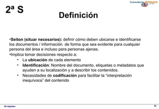 5S digitales 28
Definición
2ª S
•Seiton (situar necesarios): definir cómo deben ubicarse e identificarse
los documentos / información de forma que sea evidente para cualquier
persona del área e incluso para personas ajenas.
•Implica tomar decisiones respecto a:
• La ubicación de cada elemento
• Identificación: Nombre del documento, etiquetas o metadatos que
ayuden a su localización y a describir los contenidos.
• Necesidades de codificación para facilitar la “interpretación
inequívoca” del contenido
 