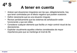 5S digitales 35
A tener en cuenta
4ª S
• Aclarar qué situaciones irregulares son las que, obligatoriamente, hay 
que tener controladas por el efecto negativo que pueden ocasionar.
• Definir claramente qué es una situación irregular.
• Revisar periódicamente que los sistemas de señalización están 
funcionando y que son útiles.
• Considerar cualquier elemento que facilita un mejor control visual de las 
desviaciones.
• Explicitar visualmente aquellos criterios considerados de mayor 
importancia para que se mantenga el nivel de 5S.
 