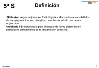 5S digitales 37
Definición5ª S
•Shitsuke ( seguir mejorando): Está dirigida a afianzar los nuevos hábitos 
de trabajo y a actuar con disciplina, cumpliendo todo lo que hemos 
organizado.
•Auditoría 5S: metodología para chequear de forma sistemática y 
periódica el cumplimiento de la implantación de las 5S.
 