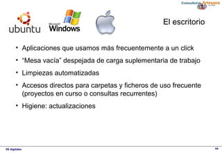 5S digitales 44
El escritorio
• Aplicaciones que usamos más frecuentemente a un click
• “Mesa vacía” despejada de carga suplementaria de trabajo
• Limpiezas automatizadas
• Accesos directos para carpetas y ficheros de uso frecuente 
(proyectos en curso o consultas recurrentes)
• Higiene: actualizaciones
 