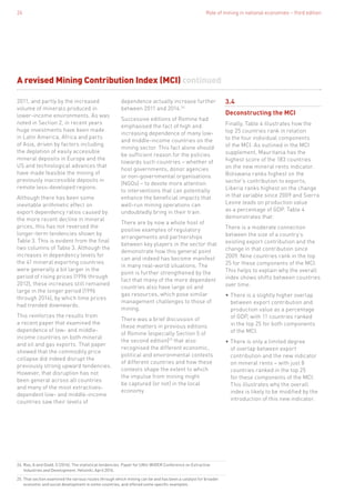 Role of mining in national economies – third edition24
2011, and partly by the increased
volume of minerals produced in
lower-income environments. As was
noted in Section 2, in recent years
huge investments have been made
in Latin America, Africa and parts
of Asia, driven by factors including
the depletion of easily accessible
mineral deposits in Europe and the
US and technological advances that
have made feasible the mining of
previously inaccessible deposits in
remote less-developed regions.
Although there has been some
inevitable arithmetic effect on
export dependency ratios caused by
the more recent decline in mineral
prices, this has not reversed the
longer-term tendencies shown by
Table 3. This is evident from the final
two columns of Table 3. Although the
increases in dependency levels for
the 41 mineral exporting countries
were generally a bit larger in the
period of rising prices (1996 through
2012), these increases still remained
large in the longer period (1996
through 2014), by which time prices
had trended downwards.
This reinforces the results from
a recent paper that examined the
dependence of low- and middle-
income countries on both mineral
and oil and gas exports. That paper
showed that the commodity price
collapse did indeed disrupt the
previously strong upward tendencies.
However, that disruption has not
been general across all countries
and many of the most extractives-
dependent low- and middle-income
countries saw their levels of
dependence actually increase further
between 2011 and 2014.24
Successive editions of Romine had
emphasised the fact of high and
increasing dependence of many low-
and middle-income countries on the
mining sector. This fact alone should
be sufficient reason for the policies
towards such countries – whether of
host governments, donor agencies
or non-governmental organisations
(NGOs) – to devote more attention
to interventions that can potentially
enhance the beneficial impacts that
well-run mining operations can
undoubtedly bring in their train.
There are by now a whole host of
positive examples of regulatory
arrangements and partnerships
between key players in the sector that
demonstrate how this general point
can and indeed has become manifest
in many real-world situations. The
point is further strengthened by the
fact that many of the more dependent
countries also have large oil and
gas resources, which pose similar
management challenges to those of
mining.
There was a brief discussion of
these matters in previous editions
of Romine (especially Section 5 of
the second edition)25
that also
recognised the different economic,
political and environmental contexts
of different countries and how these
contexts shape the extent to which
the impulse from mining might
be captured (or not) in the local
economy.
24. Roe, A and Dodd, S (2016). The statistical tendencies. Paper for UNU-WIDER Conference on Extractive
Industries and Development. Helsinki, April 2016.
25. That section examined the various routes through which mining can be and has been a catalyst for broader
economic and social development in some countries, and offered some specific examples.
3.4
Deconstructing the MCI
Finally, Table 4 illustrates how the
top 25 countries rank in relation
to the four individual components
of the MCI. As outlined in the MCI
supplement, Mauritania has the
highest score of the 183 countries
on the new mineral rents indicator.
Botswana ranks highest on the
sector’s contribution to exports,
Liberia ranks highest on the change
in that variable since 2009 and Sierra
Leone leads on production value
as a percentage of GDP. Table 4
demonstrates that:
There is a moderate connection
between the size of a country’s
existing export contribution and the
change in that contribution since
2009. Nine countries rank in the top
25 for these components of the MCI.
This helps to explain why the overall
index shows shifts between countries
over time.
•	There is a slightly higher overlap
between export contribution and
production value as a percentage
of GDP, with 11 countries ranked
in the top 25 for both components
of the MCI.
•	There is only a limited degree
of overlap between export
contribution and the new indicator
on mineral rents – with just 8
countries ranked in the top 25
for these components of the MCI.
This illustrates why the overall
index is likely to be modified by the
introduction of this new indicator.
A revised Mining Contribution Index (MCI) continued
 