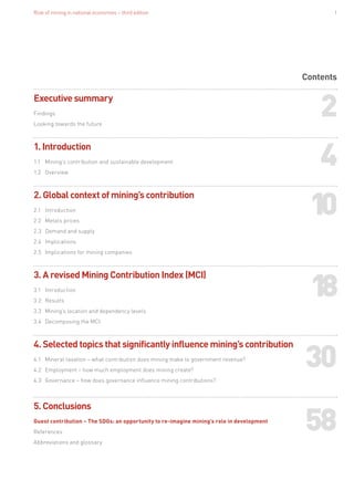 Role of mining in national economies – third edition 1
Contents
Executive summary
Findings
Looking towards the future
1. Introduction
1.1	 Mining’s contribution and sustainable development
1.2	Overview
2. Global context of mining’s contribution
2.1	Introduction
2.2	 Metals prices
2.3	 Demand and supply
2.4	Implications
2.5	 Implications for mining companies
3. A revised Mining Contribution Index (MCI)
3.1	Introduction
3.2	Results
3.3	 Mining’s location and dependency levels
3.4	 Decomposing the MCI
4. Selected topics that significantly influence mining’s contribution
4.1	 Mineral taxation – what contribution does mining make to government revenue?
4.2	 Employment – how much employment does mining create?	
4.3	 Governance – how does governance influence mining contributions?
	
5. Conclusions
Guest contribution – The SDGs: an opportunity to re-imagine mining’s role in development
References
Abbreviations and glossary
2
4
10
18
30
58
 