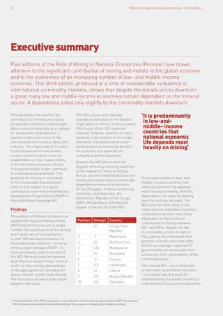 Past editions of the Role of Mining in National Economies (Romine) have drawn
attention to the significant contribution of mining and metals to the global economy
and to the economies of an increasing number of low- and middle-income
countries. This third edition, produced at a time of considerable turbulence in
international commodity markets, shows that despite the metals prices downturn
a great many low and middle-income economies remain dependent on the mineral
sector. A dependence jolted only slightly by the commodity markets downturn.
This reinforces the need for the
contribution of mining and metals
to national economies to be thought
about more strategically as a catalyst
for sustainable development: a
position contrary to much of the
conventional commentary about the
industry. The magnitude of its value
to the economies of many lower-
income countries gives it and its
stakeholders a clear responsibility
to be ever more conscious of how
mining and metals might contribute
to sustainable development. The
potential for mining to contribute
to the Sustainable Development
Goals is the subject of a guest
contribution from the United Nations
Development Programme (UNDP) to
this publication (see page 60).
Findings
This edition of Romine introduces an
updated Mining Contribution Index
(MCI) that synthesises into a single
number the significance of the mining
and metals sector’s contribution
to over 180 national economies. It
also adds a new indicator – mineral
rents as a percentage of GDP – to
those previously used to construct
the MCI. Mineral rents are defined
as production values minus ‘normal
costs’ so they loosely approximate
to the aggregation of tax and profit
above ‘normal’ profits from mining.
The indicators are each given equal
weight in the index.
The MCI scores and rankings
provide an indication of the relative
importance of mining in the economic
life of each of the 183 countries
covered. However, whether or not a
relatively high position on this Index
ultimately translates into broader-
based economic and social benefits
for a country is a separate yet
critically important question.
Overall, the MCI shows that the
biggest mineral-producing countries
(a list topped by China, Australia,
Russia and the United States) are not
necessarily those most economically
dependent on mineral production.
Of the 20 biggest mineral-producing
countries, only Australia, the
Democratic Republic of the Congo
(DRC), Mozambique and Ukraine
appear in the top 20 of the MCI.
‘It is predominantly
in low-and-
middle- income
countries that
national economic
life depends most
heavily on mining’
Executivesummary
Role of mining in national economies – third edition2
1. The third edition of the MCI incorporates a new indicator: mineral rents as a percentage of GDP. The previous
MCI has been recalculated to include this indicator for purposes of showing the change in ranking.
It is predominantly in low- and
middle-income countries that
national economic life depends
most heavily on mining. And this
dependence has been increasing
over the last two decades. The
MCI confirms that many of the
most mineral dependent countries
continued to become even more
dependent on the economic
contribution of mining between
2011 and 2014, despite the fall
in commodity prices. In light of
this, getting the framework that
governs mineral resources right
will be increasingly important if
governments are to insulate their
economies from vulnerability to the
commodity cycle.
The revised MCI – as a composite
of four main quantitative indicators
– is a useful starting point for
understanding the extent of mining’s
contributions to a country’s economy.
Position Change1
Country
1 +2 Congo, Dem
Republic
2 -1 Mauritania
3 +5 Burkina Faso
4 +34 Madagascar
5 +5 Botswana
6 -4 Guyana
7 +12 Uzbekistan
8 +6 Liberia
9 +14 Kyrgyz Republic
10 +57 Tajikistan
 
