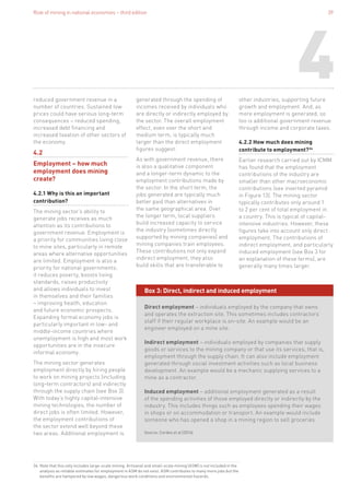 Role of mining in national economies – third edition 39
4reduced government revenue in a
number of countries. Sustained low
prices could have serious long-term
consequences – reduced spending,
increased debt financing and
increased taxation of other sectors of
the economy.
4.2
Employment – how much
employment does mining
create?
4.2.1 Why is this an important
contribution?
The mining sector’s ability to
generate jobs receives as much
attention as its contributions to
government revenue. Employment is
a priority for communities living close
to mine sites, particularly in remote
areas where alternative opportunities
are limited. Employment is also a
priority for national governments:
it reduces poverty, boosts living
standards, raises productivity
and allows individuals to invest
in themselves and their families
– improving health, education
and future economic prospects.
Expanding formal economy jobs is
particularly important in low- and
middle-income countries where
unemployment is high and most work
opportunities are in the insecure
informal economy.
The mining sector generates
employment directly by hiring people
to work on mining projects (including
long-term contractors) and indirectly
through the supply chain (see Box 3).
With today’s highly capital-intensive
mining technologies, the number of
direct jobs is often limited. However,
the employment contributions of
the sector extend well beyond these
two areas. Additional employment is
generated through the spending of
incomes received by individuals who
are directly or indirectly employed by
the sector. The overall employment
effect, even over the short and
medium term, is typically much
larger than the direct employment
figures suggest.
As with government revenue, there
is also a qualitative component
and a longer-term dynamic to the
employment contributions made by
the sector. In the short term, the
jobs generated are typically much
better paid than alternatives in
the same geographical area. Over
the longer term, local suppliers
build increased capacity to service
the industry (sometimes directly
supported by mining companies) and
mining companies train employees.
These contributions not only expand
indirect employment, they also
build skills that are transferable to
other industries, supporting future
growth and employment. And, as
more employment is generated, so
too is additional government revenue
through income and corporate taxes.
4.2.2 How much does mining
contribute to employment?34
Earlier research carried out by ICMM
has found that the employment
contributions of the industry are
smaller than other macroeconomic
contributions (see inverted pyramid
in Figure 13). The mining sector
typically contributes only around 1
to 2 per cent of total employment in
a country. This is typical of capital-
intensive industries. However, these
figures take into account only direct
employment. The contributions of
indirect employment, and particularly
induced employment (see Box 3 for
an explanation of these terms), are
generally many times larger.
34. Note that this only includes large-scale mining. Artisanal and small-scale mining (ASM) is not included in the
analysis as reliable estimates for employment in ASM do not exist. ASM contributes to many more jobs but the
benefits are hampered by low wages, dangerous work conditions and environmental hazards.
Box 3: Direct, indirect and induced employment
Direct employment – individuals employed by the company that owns
and operates the extraction site. This sometimes includes contractors’
staff if their regular workplace is on-site. An example would be an
engineer employed on a mine site.
Indirect employment – individuals employed by companies that supply
goods or services to the mining company or that use its services, that is,
employment through the supply chain. It can also include employment
generated through social investment activities such as local business
development. An example would be a mechanic supplying services to a
mine as a contractor.
Induced employment – additional employment generated as a result
of the spending activities of those employed directly or indirectly by the
industry. This includes things such as employees spending their wages
in shops or on accommodation or transport. An example would include
someone who has opened a shop in a mining region to sell groceries.
Source: Cordes et al (2016)	
 