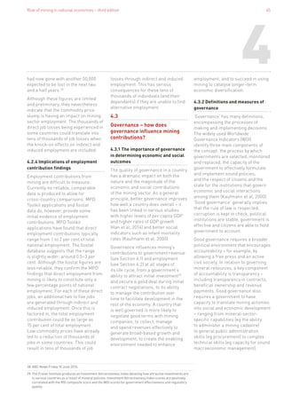 Role of mining in national economies – third edition 45
4
38. ABC News Friday 10 June 2016.
39. The Fraser Institute produces an Investment Attractiveness Index detailing how attractive investments are
in various countries as a result of mineral policies. Investment Attractiveness Index scores are positively
correlated with the RGI composite score and the WGI scores for government effectiveness and regulatory
quality.
had now gone with another 50,000
expected to be lost in the next two
and a half years.38
Although these figures are limited
and preliminary, they nevertheless
indicate that the commodity price
slump is having an impact on mining
sector employment. The thousands of
direct job losses being experienced in
some countries could translate into
tens of thousands of job losses when
the knock-on effects on indirect and
induced employment are included.
4.2.4 Implications of employment
contribution findings
Employment contributions from
mining are difficult to measure.
Currently no reliable, comparable
data is produced to allow for
cross-country comparisons. MPD
Toolkit applications and Ilostat
data do, however, provide some
initial evidence of employment
contributions. MPD Toolkit
applications have found that direct
employment contributions typically
range from 1 to 2 per cent of total
national employment. The Ilostat
database suggests that the range
is slightly wider: around 0.5–3 per
cent. Although the Ilostat figures are
less reliable, they confirm the MPD
findings that direct employment from
mining is likely to constitute only a
few percentage points of national
employment. For each of these direct
jobs, an additional two to five jobs
are generated through indirect and
induced employment. Once this is
factored in, the total employment
contribution could be as large as
15 per cent of total employment.
Low commodity prices have already
led to a reduction of thousands of
jobs in some countries. This could
result in tens of thousands of job
losses through indirect and induced
employment. This has serious
consequences for these tens of
thousands of individuals (and their
dependants) if they are unable to find
alternative employment.
4.3
Governance – how does
governance influence mining
contributions?
4.3.1 The importance of governance
in determining economic and social
outcomes
The quality of governance in a country
has a dramatic impact on both the
nature and the magnitude of the
economic and social contributions
of the mining sector. As a general
principle, better governance improves
how well a country does overall – it
has been linked in various studies
with higher levels of per capita GDP
and higher rates of GDP growth
(Han et al, 2014) and better social
indicators such as infant mortality
rates (Kaufmann et al, 2000).
Governance influences mining’s
contributions to government revenue
(see Section 4.1) and employment
(see Section 4.2) at all stages of
its life cycle, from a government’s
ability to attract initial investment39
and secure a good deal during initial
contract negotiations, to its ability
to manage the contribution over
time to facilitate development in the
rest of the economy. A country that
is well governed is more likely to
negotiate good terms with mining
companies; to collect, manage
and spend revenues effectively to
generate broad-based growth and
development; to create the enabling
environment needed to enhance
employment; and to succeed in using
mining to catalyse longer-term
economic diversification.
4.3.2 Definitions and measures of
governance
‘Governance’ has many definitions,
encompassing the processes of
making and implementing decisions.
The widely used Worldwide
Governance Indicators (WGI)
identify three main components of
the concept: the process by which
governments are selected, monitored
and replaced; the capacity of the
government to effectively formulate
and implement sound policies;
and the respect of citizens and the
state for the institutions that govern
economic and social interactions
among them (Kaufmann et al, 2000).
‘Good governance’ generally implies
that the rule of law is respected,
corruption is kept in check, political
institutions are stable, government is
effective and citizens are able to hold
government to account.
Good governance requires a broader
political environment that encourages
accountability – for example, by
allowing a free press and an active
civil society. In relation to governing
mineral resources, a key component
of accountability is transparency –
including transparency in contracts,
beneficial ownership and revenue
payments. Good governance also
requires a government to have
capacity to translate mining activities
into social and economic development
– ranging from mineral-sector-
specific capabilities (eg the ability
to administer a mining cadastre)
to general public administration
skills (eg procurement) to complex
technical skills (eg capacity for sound
macroeconomic management).
 