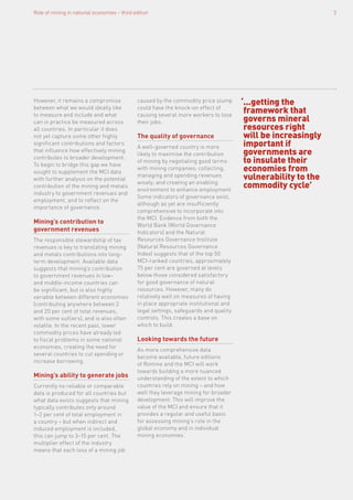 ‘...getting the
framework that
governs mineral
resources right
will be increasingly
important if
governments are
to insulate their
economies from
vulnerability to the
commodity cycle’
However, it remains a compromise
between what we would ideally like
to measure and include and what
can in practice be measured across
all countries. In particular it does
not yet capture some other highly
significant contributions and factors
that influence how effectively mining
contributes to broader development.
To begin to bridge this gap we have
sought to supplement the MCI data
with further analysis on the potential
contribution of the mining and metals
industry to government revenues and
employment, and to reflect on the
importance of governance.
Mining’s contribution to
government revenues
The responsible stewardship of tax
revenues is key to translating mining
and metals contributions into long-
term development. Available data
suggests that mining’s contribution
to government revenues in low-
and middle-income countries can
be significant, but is also highly
variable between different economies
(contributing anywhere between 2
and 20 per cent of total revenues,
with some outliers), and is also often
volatile. In the recent past, lower
commodity prices have already led
to fiscal problems in some national
economies, creating the need for
several countries to cut spending or
increase borrowing.
Mining’s ability to generate jobs
Currently no reliable or comparable
data is produced for all countries but
what data exists suggests that mining
typically contributes only around
1–2 per cent of total employment in
a country – but when indirect and
induced employment is included,
this can jump to 3–15 per cent. The
multiplier effect of the industry
means that each loss of a mining job
caused by the commodity price slump
could have the knock-on effect of
causing several more workers to lose
their jobs.
The quality of governance
A well-governed country is more
likely to maximise the contribution
of mining by negotiating good terms
with mining companies; collecting,
managing and spending revenues
wisely; and creating an enabling
environment to enhance employment.
Some indicators of governance exist,
although as yet are insufficiently
comprehensive to incorporate into
the MCI. Evidence from both the
World Bank (World Governance
Indicators) and the Natural
Resources Governance Institute
(Natural Resources Governance
Index) suggests that of the top 50
MCI-ranked countries, approximately
75 per cent are governed at levels
below those considered satisfactory
for good governance of natural
resources. However, many do
relatively well on measures of having
in place appropriate institutional and
legal settings, safeguards and quality
controls. This creates a base on
which to build.
Looking towards the future
As more comprehensive data
become available, future editions
of Romine and the MCI will work
towards building a more nuanced
understanding of the extent to which
countries rely on mining – and how
well they leverage mining for broader
development. This will improve the
value of the MCI and ensure that it
provides a regular and useful basis
for assessing mining’s role in the
global economy and in individual
mining economies.’
Role of mining in national economies – third edition 3
 