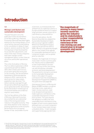 Role of mining in national economies – third edition4
Introduction
1.1
Mining’s contribution and
sustainable development
The past few years since the
publication of the second edition
of the Role of Mining in National
Economies (Romine) have been highly
eventful for the mining industry. Price
uncertainties have persisted leading
to the cancellation or delay of major
projects; several countries that host
mining projects have faced painful
fiscal and other adjustments; and
many of the major mining companies
have seen changes to their
management teams, to their financial
structures and to their operational
plans.
This is the third edition of Romine.
The first edition (published in 2012)
covered the period from 2000 to
2010, when metals and minerals
prices were generally strong and
on the increase. The second edition
(published in 2014) extended the
analysis to 2012: a period during
which prices for many metals
peaked but later declined. This
edition extends coverage through
the period to 2014/15 during which
prices generally further declined but
by the end of which limited signs of
turnaround had become evident at
least for some metals.
The first two editions of the Role
of Mining in National Economies
documented the very substantial
roles of the mining and metals
industry in the global economy. They
also drew attention to the industry’s
growing significance to the economic
performance of an increasing
number of low- and middle-income
economies, as mineral production
shifted from its traditional centres in
Europe and North America to exploit
large and often remote resources in
Latin America, Asia and Africa.
Since the last edition, the UN
General Assembly has adopted the
Sustainable Development Goals
(the successor agenda to 2000’s
Millennium Development Goals),
covering the period from 2015 to
2030.2
Mining is not generally thought
about in the context of the agenda
for sustainable development and its
component targets, such as global
poverty reduction.
However, the magnitude of mining in
many lower-income countries gives
the industry and its stakeholders
a clear responsibility to be ever
more conscious of the role mining
can and should play in broader
economic and social development.
The potential for mining to contribute
to the Sustainable Development
Goals is the subject of a guest
contribution from the United Nations
Development Programme (UNDP) to
this publication (see page 60).
International Council on Mining and
Metals (ICMM) members recognise
that large mines, especially in
lower-income countries, need
to be designed and operated to
make a genuine contribution to the
sustainable development of their
host societies. This goes beyond
the obligation to make a fair and
reasonable fiscal contribution to the
budgets of host-country governments
although that is a crucial component.
It also involves large-scale mining’s
undoubted ability – if well managed,
and supported by appropriate host-
‘the magnitude of
mining in many lower-
income countries
gives the industry
and its stakeholders
a clear responsibility
to be ever more
conscious of the
role mining can and
should play in broader
economic and social
development’
2. The full title of the agenda is Transforming our world: the 2030 Agenda for Sustainable Development. The
agenda comprises 17 goals with 169 targets covering a broad range of sustainable development issues
including ending poverty and hunger, improving health and education, more sustainable cities, combating
climate change, and protecting oceans and forests.
 