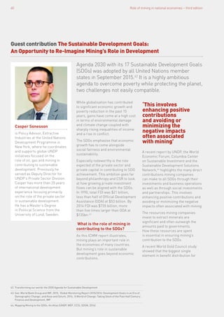 Role of mining in national economies – third edition60
Guest contribution The Sustainable Development Goals:
An Opportunity to Re-Imagine Mining’s Role in Development
Agenda 2030 with its 17 Sustainable Development Goals
(SDGs) was adopted by all United Nations member
states in September 2015.42
It is a highly ambitious
agenda to overcome poverty while protecting the planet,
two challenges not easily compatible.
While globalisation has contributed
to significant economic growth and
poverty reduction in the past 15
years, gains have come at a high cost
in terms of environmental damage
and climate change coupled with
sharply rising inequalities of income
and a rise in conflict.
The SDGs emphasise that economic
growth has to come alongside
social fairness and environmental
sustainability.
Especially noteworthy is the role
expected of the private sector and
private capital in contributing to SDG
achievement. This ambition goes far
beyond philanthropy and CSR to look
at how growing private investment
flows can be aligned with the SDGs.
In 1990, total FDI was $21 billion,
less than half of Official Development
Assistance (ODA) at $53 billion. By
2014 FDI was $735 billion, more
than five times larger than ODA at
$135bn.43
What is the role of mining in
contributing to the SDGs?
As this ICMM report illustrates,
mining plays an important role in
the economies of many countries.
But mining’s role in sustainable
development goes beyond economic
contributions.
A recent report by UNDP, the World
Economic Forum, Columbia Center
on Sustainable Investment and the
Sustainable Development Solutions
Network,44
highlights the many direct
contributions mining companies
can make to all SDGs through their
investments and business operations
as well as through social investments
and partnerships. This involves
enhancing positive contributions and
avoiding or minimizing the negative
impacts often associated with mining.
The resources mining companies
invest to extract minerals are
significant and often outweigh the
amounts paid to governments.
How these resources are spent
is essential in ensuring mining’s
contribution to the SDGs.
A recent World Gold Council study
showed that the biggest single
element in benefit distribution for
‘This involves
enhancing positive
contributions
and avoiding or
minimizing the
negative impacts
often associated
with mining’
Casper Sonesson
is Policy Advisor, Extractive
Industries at the United Nations
Development Programme in
New York, where he coordinates
and supports global UNDP
initiatives focused on the
role of oil, gas and mining in
contributing to sustainable
development. Previously he
served as Deputy Director for
UNDP’s Private Sector Division.
Casper has more than 20 years
of international development
experience focusing primarily
on the role of the private sector
in sustainable development.
He has a Master’s Degree
in Political Science from the
University of Lund, Sweden.
42. Transforming our world: the 2030 Agenda for Sustainable Development
43. See: World Bank Group and IMF, 2015, ‘Global Monitoring Report 2015/2016: Development Goals in an Era of
Demographic Change’; and Kose and Ozturk, 2014, ‘A World of Change: Taking Stock of the Past Half Century’,
Finance and Development, IMF
44. Mapping Mining to the SDGs: An Atlas (UNDP, WEF, CCSI, SDSN, 2016)
 