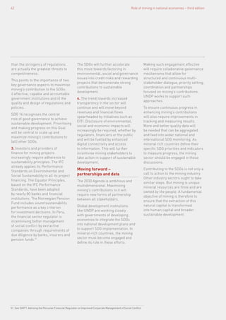 Role of mining in national economies – third edition62
than the stringency of regulations
are actually the greatest threats to
competitiveness.
This points to the importance of two
key governance aspects to maximise
mining’s contribution to the SDGs:
i) effective, capable and accountable
government institutions and ii) the
quality and design of regulations and
policies.
SDG 16 recognises the central
role of good governance to achieve
sustainable development. Prioritising
and making progress on this Goal
will be central to scale up and
maximize mining’s contributions to
(all) other SDGs.
3. Investors and providers of
finance for mining projects
increasingly require adherence to
sustainability principles. The IFC
already applies its Performance
Standards on Environmental and
Social Sustainability to all its project
financing. The Equator Principles,
based on the IFC Performance
Standards, have been adopted
by nearly 80 banks and financial
institutions. The Norwegian Pension
Fund includes sound sustainability
performance as a key criterion
for investment decisions. In Peru,
the financial sector regulator is
incentivising better management
of social conflict by extractive
companies through requirements of
due diligence by banks, insurers and
pension funds.51
The SDGs will further accelerate
this move towards factoring in
environmental, social and governance
issues into credit risks and rewarding
projects that demonstrate strong
contributions to sustainable
development.
4. The trend towards increased
transparency in the sector will
continue and will move beyond
revenues and financial flows
spearheaded by initiatives such as
EITI. Disclosure of environmental,
social and economic impacts will
increasingly be required, whether by
regulators, financiers or the public
and will be fuelled by enhanced
digital connectivity and access
to information. This will further
incentivise mining stakeholders to
take action in support of sustainable
development.
Moving forward –
partnerships and data
The 2030 Agenda is ambitious and
multidimensional. Maximizing
mining’s contributions to it will
require new forms of partnership
between all stakeholders.
Global development institutions
like UNDP are working closely
with governments of developing
economies to integrate the SDGs
into national development plans and
to support SDG implementation. In
mineral-rich countries, the mining
sector must become engaged and
define its role in these efforts.
Making such engagement effective
will require collaborative governance
mechanisms that allow for
structured and continuous multi-
stakeholder dialogue, priority setting,
coordination and partnerships
focused on mining’s contributions.
UNDP works to support such
approaches.
To ensure continuous progress in
enhancing mining’s contributions
will also require improvements in
tracking and measuring results.
More and better quality data will
be needed that can be aggregated
and feed into wider national and
international SDG monitoring. As
mineral rich countries define their
specific SDG priorities and indicators
to measure progress, the mining
sector should be engaged in these
discussions.
Contributing to the SDGs is not only a
call to action to the mining industry.
Other industry sectors ought to take
similar steps. But mining is unique:
mineral resources are finite and are
owned by the people. A fundamental
objective of mining is therefore to
ensure that the extraction of this
natural capital is transformed
into human capital and broader
sustainable development.
51. See SHIFT: Advising the Peruvian Financial Regulator on Improved Corporate Management of Social Conflict
 