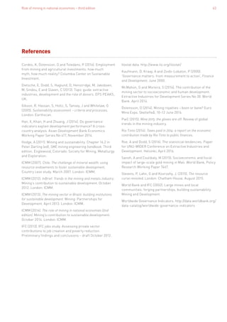 Role of mining in national economies – third edition 63
Cordes, K, Östensson, O and Toledano, P (2016). Employment
from mining and agricultural investments: how much
myth, how much reality? Columbia Center on Sustainable
Investment.
Dietsche, E, Dodd, S, Haglund, D, Henstridge, M, Jakobsen,
M, Sindou, E and Slaven, C (2013). Topic guide: extractive
industries, development and the role of donors. EPS PEAKS,
UK.
Gibson, R, Hassan, S, Holtz, S, Tansey, J and Whitelaw, G
(2005). Sustainability assessment – criteria and processes.
London: Earthscan.
Han, X, Khan, H and Zhuang, J (2014). Do governance
indicators explain development performance? A cross-
country analysis. Asian Development Bank Economics
Working Paper Series No 417, November 2014.
Hodge, A (2011). Mining and sustainability. Chapter 16.2 in
Peter Darling (ed), SME mining engineering handbook. Third
edition. Englewood, Colorado: Society for Mining, Metallurgy
and Exploration.
ICMM (2007). Chile. The challenge of mineral wealth: using
resource endowments to foster sustainable development.
Country case study. March 2007. London: ICMM.
ICMM (2012). InBrief. Trends in the mining and metals industry.
Mining’s contribution to sustainable development. October
2012. London: ICMM.
ICMM (2013). The mining sector in Brazil: building institutions
for sustainable development. Mining: Partnerships for
Development. April 2013. London: ICMM.
ICMM (2014). The role of mining in national economies (2nd
edition). Mining’s contribution to sustainable development.
October 2014. London: ICMM.
IFC (2013). IFC jobs study. Assessing private sector
contributions to job creation and poverty reduction.
Preliminary findings and conclusions – draft October 2012.
References
Ilostat data. http://www.ilo.org/ilostat/
Kaufmann, D, Kraay, A and Zoido-Lobaton, P (2000).
‘Governance matters: from measurement to action’, Finance
and Development, June 2000.
McMahon, G and Moreira, S (2014). The contribution of the
mining sector to socioeconomic and human development.
Extractive Industries for Development Series No 30. World
Bank. April 2014.
Östensson, O (2014). Mining royalties – boon or bane? Euro
Mine Expo, Skellefteå, 10–12 June 2014.
PwC (2015). Mine 2015: the gloves are off. Review of global
trends in the mining industry.
Rio Tinto (2014). Taxes paid in 2014: a report on the economic
contribution made by Rio Tinto to public finances.
Roe, A and Dodd, S (2016). The statistical tendencies. Paper
for UNU-WIDER Conference on Extractive Industries and
Development. Helsinki, April 2016.
Sanoh, A and Coulibaly, M (2015). Socioeconomic and fiscal
impact of large-scale gold mining in Mali. World Bank, Policy
Research Working Paper 7467.
Stevens, P, Lahn, G and Kooroshy, J. (2015). The resource
curse revisited. London: Chatham House. August 2015.
World Bank and IFC (2002). Large mines and local
communities: forging partnerships, building sustainability.
Mining and Development.
Worldwide Governance Indicators. http://data.worldbank.org/
data-catalog/worldwide-governance-indicators
 
