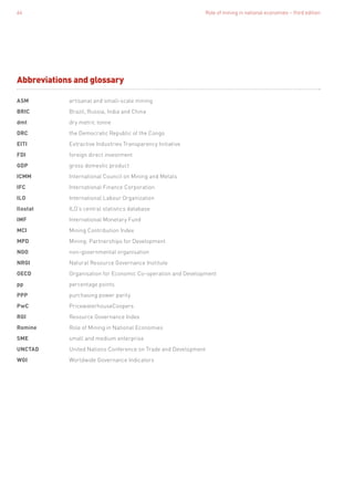 Role of mining in national economies – third edition64
ASM	 artisanal and small-scale mining
BRIC	 Brazil, Russia, India and China
dmt	 dry metric tonne
DRC	 the Democratic Republic of the Congo
EITI	 Extractive Industries Transparency Initiative
FDI	 foreign direct investment
GDP	 gross domestic product
ICMM	 International Council on Mining and Metals
IFC	 International Finance Corporation
ILO	 International Labour Organization
Ilostat	 ILO’s central statistics database
IMF	 International Monetary Fund
MCI	 Mining Contribution Index
MPD	 Mining: Partnerships for Development
NGO	 non-governmental organisation
NRGI	 Natural Resource Governance Institute
OECD	 Organisation for Economic Co-operation and Development
pp	 percentage points
PPP	 purchasing power parity
PwC	PricewaterhouseCoopers
RGI	 Resource Governance Index
Romine	 Role of Mining in National Economies
SME	 small and medium enterprise
UNCTAD	 United Nations Conference on Trade and Development
WGI	 Worldwide Governance Indicators
Abbreviations and glossary
 