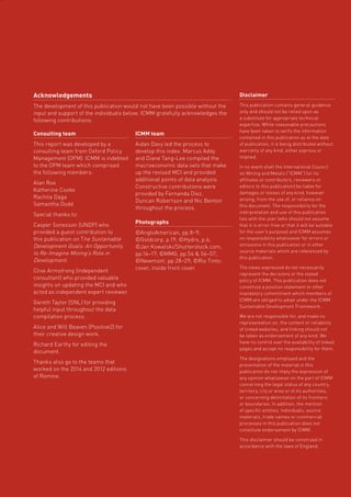 Role of mining in national economies – third edition 65
z
Acknowledgements
The development of this publication would not have been possible without the
input and support of the individuals below. ICMM gratefully acknowledges the
following contributions:
Disclaimer
This publication contains general guidance
only and should not be relied upon as
a substitute for appropriate technical
expertise. While reasonable precautions
have been taken to verify the information
contained in this publication as at the date
of publication, it is being distributed without
warranty of any kind, either express or
implied.
In no event shall the International Council
on Mining and Metals (“ICMM”) (or its
affiliates or contributors, reviewers or
editors to this publication) be liable for
damages or losses of any kind, however
arising, from the use of, or reliance on
this document. The responsibility for the
interpretation and use of this publication
lies with the user (who should not assume
that it is error-free or that it will be suitable
for the user’s purpose) and ICMM assumes
no responsibility whatsoever for errors or
omissions in this publication or in other
source materials which are referenced by
this publication.
The views expressed do not necessarily
represent the decisions or the stated
policy of ICMM. This publication does not
constitute a position statement or other
mandatory commitment which members of
ICMM are obliged to adopt under the ICMM
Sustainable Development Framework.
We are not responsible for, and make no
representation on, the content or reliability
of linked websites, and linking should not
be taken as endorsement of any kind. We
have no control over the availability of linked
pages and accept no responsibility for them.
The designations employed and the
presentation of the material in this
publication do not imply the expression of
any opinion whatsoever on the part of ICMM
concerning the legal status of any country,
territory, city or area or of its authorities,
or concerning delimitation of its frontiers
or boundaries. In addition, the mention
of specific entities, individuals, source
materials, trade names or commercial
processes in this publication does not
constitute endorsement by ICMM.
This disclaimer should be construed in
accordance with the laws of England.
Consulting team
This report was developed by a
consulting team from Oxford Policy
Management (OPM). ICMM is indebted
to the OPM team which comprised
the following members:
Alan Roe
Katherine Cooke
Rachita Daga
Samantha Dodd
Special thanks to:
Casper Sonesson (UNDP) who
provided a guest contribution to
this publication on The Sustainable
Development Goals: An Opportunity
to Re-Imagine Mining’s Role in
Development.
Clive Armstrong (independent
consultant) who provided valuable
insights on updating the MCI and who
acted as independent expert reviewer.
Gareth Taylor (SNL) for providing
helpful input throughout the data
compilation process.
Alice and Will Beaven (Positive2) for
their creative design work.
Richard Earthy for editing the
document.
Thanks also go to the teams that
worked on the 2014 and 2012 editions
of Romine.
ICMM team
Aidan Davy led the process to
develop this index. Marcus Addy
and Diane Tang-Lee compiled the
macroeconomic data sets that make
up the revised MCI and provided
additional points of data analysis.
Constructive contributions were
provided by Fernanda Diez,
Duncan Robertson and Nic Benton
throughout the process.
Photographs
©AngloAmerican, pp.8–9;
©Goldcorp, p.19; ©Hydro, p.6;
©Jan Kowalski/Shutterstock.com,
pp.16­–17; ©MMG, pp.54  56–57;
©Newmont, pp.28–29; ©Rio Tinto:
cover, inside front cover.
 
