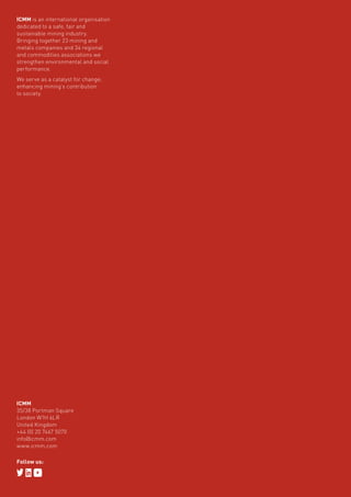 Role of mining in national economies – third edition66
ICMM is an international organisation
dedicated to a safe, fair and
sustainable mining industry.
Bringing together 23 mining and
metals companies and 34 regional
and commodities associations we
strengthen environmental and social
performance.
We serve as a catalyst for change;
enhancing mining’s contribution
to society.
ICMM
35/38 Portman Square
London W1H 6LR
United Kingdom
+44 (0) 20 7467 5070
info@icmm.com
www.icmm.com
Follow us:
 