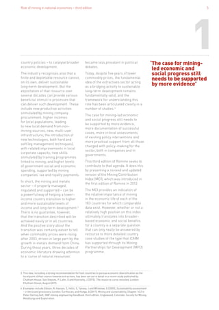 Role of mining in national economies – third edition 5
‘The case for mining-
led economic and
social progress still
needs to be supported
by more evidence’
country policies – to catalyse broader
economic development.
The industry recognises also that a
finite and depletable resource cannot,
on its own, deliver sustainable
long-term development. But the
exploitation of that resource over
several decades can provide various
beneficial stimuli to processes that
can deliver such development. These
include new productive activities
stimulated by mining company
procurement; higher incomes
for local populations, leading
to new local demand from non-
mining sources; new, multi-user
infrastructure; the introduction of
new technologies, both hard and
soft (eg management techniques),
with related improvements in local
corporate capacity; new skills
stimulated by training programmes
linked to mining; and higher levels
of government social and economic
spending, supported by mining
companies’ tax and royalty payments.
In short, the mining and metals
sector – if properly managed,
regulated and supported – can be
a powerful way of helping a lower-
income country transition to higher
and more sustainable levels of
income and long-term development.3
There is no guarantee, however,
that the transition described will be
achieved easily or in all countries.
And the positive story about the
transition was certainly easier to tell
when commodity prices were rising
after 2003, driven in large part by the
growth in metals demand from China.
During those years, three decades of
economic literature drawing attention
to a ‘curse of natural resources’
became less prevalent in political
debates.
Today, despite five years of lower
commodity prices, the fundamental
idea of the extractives sector acting
as a bridging activity to sustainable
long-term development remains
fundamentally valid, and the
framework for understanding this
role has been articulated clearly in a
number of studies.4
The case for mining-led economic
and social progress still needs to
be supported by more evidence,
more documentation of successful
cases, more critical assessments
of existing policy interventions and
more practical support from all those
charged with policy-making for the
sector, both in companies and in
governments.
This third edition of Romine seeks to
contribute to that agenda. It does this
by presenting a revised and updated
version of the Mining Contribution
Index (MCI), which was introduced in
the first edition of Romine in 2012.
The MCI provides an indication of
the relative importance of mining
in the economic life of each of the
183 countries for which comparable
data exist. However, whether or not a
relatively high position on this index
ultimately translates into broader-
based economic and social benefits
for a country is a separate question
that can only really be answered by
recourse to more detailed country
case studies of the type that ICMM
has supported through its Mining:
Partnerships for Development (MPD)
programme.
3. This idea, including a strong recommendation for host countries to pursue economic diversification as the
focal point of their stance towards extractives, has been set out in detail in a recent study published by
Chatham House. See Stevens, P, Lahn, G and Kooroshy, J (2015), The resource curse revisited, London:
Chatham House, August 2015.
4. Examples include Gibson, R, Hassan, S, Holtz, S, Tansey, J and Whitelaw, G (2005), Sustainability assessment
– criteria and processes, London: Earthscan; and Hodge, A (2011), Mining and sustainability, Chapter 16.2 in
Peter Darling (ed), SME mining engineering handbook, third edition, Englewood, Colorado: Society for Mining,
Metallurgy and Exploration.
1
 