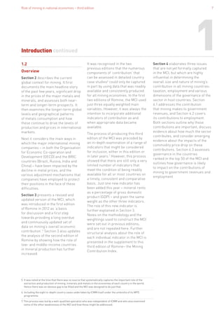 Role of mining in national economies – third edition 7
Introduction continued
1.2
Overview
Section 2 describes the current
global context for mining. It first
documents the main headline story
of the past few years, significant drop
in the prices of the major metals and
minerals, and assesses both near-
term and longer-term prospects. It
then examines the longer-term global
levels and geographical patterns
of metals consumption and how
these continue to drive the levels of
production and prices in international
markets.
Next it considers the main ways in
which the major international mining
companies – in both the Organisation
for Economic Co-operation and
Development (OECD) and the BRIC
countries (Brazil, Russia, India and
China) – have been impacted by the
decline in metal prices, and the
various adjustment mechanisms that
companies have employed to protect
their positions in the face of these
difficulties.
Section 3 presents a revised and
updated version of the MCI, which
was introduced in the first edition
of Romine in 2012 as ‘a basis
for discussion and a first step
towards providing a long overdue
and continuously updated set of
data on mining’s overall economic
contribution’.5
Section 3 also updates
the analysis of the second edition of
Romine by showing how the role of
low- and middle-income countries
in mineral production has further
increased.
It was recognised in the two
previous editions that the numerous
components of ‘contribution’ that
can be assessed in detailed country
case studies6
could only be captured
in part by using data that was readily
available and consistently produced
for all mining economies. In the first
two editions of Romine, the MCI used
just three equally weighted main
variables. However, it was always the
intention to incorporate additional
indicators of contribution as and
when appropriate data became
available.
The process of producing this third
edition of the MCI was preceded by
an in-depth examination of a range of
indicators that might be considered
for inclusion, either in this edition or
in later years.7
However, this process
showed that there are still only a very
limited number of indicators that
meet the condition of being readily
available for all or most countries on
a timely, consistent and comparative
basis. Just one new indicator has
been added this year – mineral rents
as a percentage of gross domestic
product (GDP) – and given the same
weight as the other three indicators.
The role of this new indicator is
further explained in Section 3.
Notes on the methodology and the
weightings used to construct the MCI
were set out in previous editions,
and are not repeated here. Further
structural analysis about the role of
each individual indicator in the MCI is
presented in the supplement to this
third edition of Romine– the Mining
Contribution Index.
5. It was noted at the time that there was no source that systematically captures the important role of the
extraction and production of mining, minerals and metals in the economies of each country in the world.
Hence there was an obvious gap to be filled and the MCI was designed to do just that.
6. Including the eight in-depth country cases undertaken by ICMM itself under the umbrella of its MPD
programme.
7. This process was led by a well-qualified specialist who was independent of ICMM and who also examined
some of the other weaknesses of the MCI and how these might be addressed.
1Section 4 elaborates three issues
that are not yet formally captured
in the MCI, but which are highly
influential in determining the
overall size and nature of mining’s
contribution in all mining countries:
taxation, employment and various
dimensions of the governance of the
sector in host countries. Section
4.1 addresses the contribution
that mining makes to government
revenues, and Section 4.2 covers
its contributions to employment.
Both sections outline why these
contributions are important, discuss
evidence about how much the sector
contributes, and consider emerging
evidence about the impacts of the
commodity price drop on these
contributions. Section 4.3 assesses
governance in the countries
ranked in the top 50 of the MCI and
outlines how governance is likely
to impact on the contributions of
mining to government revenues and
employment.
 