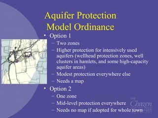 Aquifer Protection
Model Ordinance
• Option 1
– Two zones
– Higher protection for intensively used
aquifers (wellhead protection zones, well
clusters in hamlets, and some high-capacity
aquifer areas)
– Modest protection everywhere else
– Needs a map
• Option 2
– One zone
– Mid-level protection everywhere
– Needs no map if adopted for whole town
 
