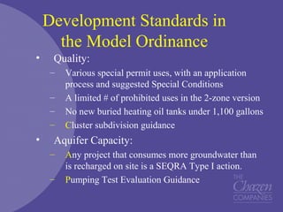 Development Standards in
the Model Ordinance
• Quality:
– Various special permit uses, with an application
process and suggested Special Conditions
– A limited # of prohibited uses in the 2-zone version
– No new buried heating oil tanks under 1,100 gallons
– Cluster subdivision guidance
• Aquifer Capacity:
– Any project that consumes more groundwater than
is recharged on site is a SEQRA Type I action.
– Pumping Test Evaluation Guidance
 