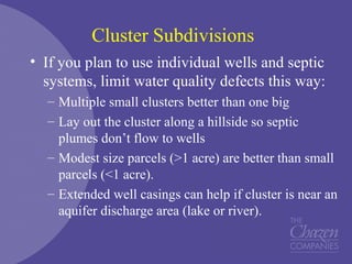 Cluster Subdivisions
• If you plan to use individual wells and septic
systems, limit water quality defects this way:
– Multiple small clusters better than one big
– Lay out the cluster along a hillside so septic
plumes don’t flow to wells
– Modest size parcels (>1 acre) are better than small
parcels (<1 acre).
– Extended well casings can help if cluster is near an
aquifer discharge area (lake or river).
 