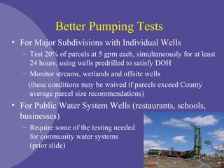 Better Pumping Tests
• For Major Subdivisions with Individual Wells
– Test 20% of parcels at 5 gpm each, simultaneously for at least
24 hours, using wells predrilled to satisfy DOH
– Monitor streams, wetlands and offsite wells
(these conditions may be waived if parcels exceed County
average parcel size recommendations)
• For Public Water System Wells (restaurants, schools,
businesses)
– Require some of the testing needed
for community water systems
(prior slide)
 