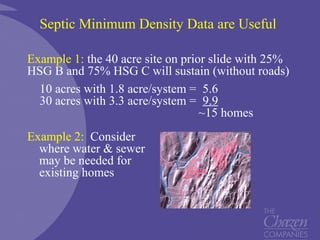 Septic Minimum Density Data are Useful
Example 1: the 40 acre site on prior slide with 25%
HSG B and 75% HSG C will sustain (without roads)
10 acres with 1.8 acre/system = 5.6
30 acres with 3.3 acre/system = 9.9
~15 homes
Example 2: Consider
where water & sewer
may be needed for
existing homes
 