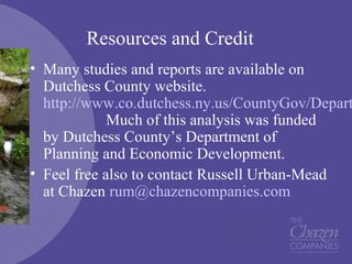 Resources and Credit
• Many studies and reports are available on
Dutchess County website.
http://www.co.dutchess.ny.us/CountyGov/Depart
Much of this analysis was funded
by Dutchess County’s Department of
Planning and Economic Development.
• Feel free also to contact Russell Urban-Mead
at Chazen rum@chazencompanies.com
 