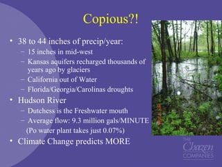 Copious?!
• 38 to 44 inches of precip/year:
– 15 inches in mid-west
– Kansas aquifers recharged thousands of
years ago by glaciers
– California out of Water
– Florida/Georgia/Carolinas droughts
• Hudson River
– Dutchess is the Freshwater mouth
– Average flow: 9.3 million gals/MINUTE
(Po water plant takes just 0.07%)
• Climate Change predicts MORE
 