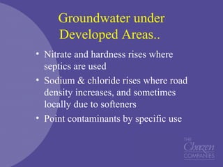 Groundwater under
Developed Areas..
• Nitrate and hardness rises where
septics are used
• Sodium & chloride rises where road
density increases, and sometimes
locally due to softeners
• Point contaminants by specific use
 
