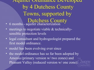 Aquifer Ordinance Developed
by 4 Dutchess County
Towns, supported by
Dutchess County• 6 months - aquifer characterization
• meetings to negotiate viable & technically-
sensible protection levels
• legal consultant and hydrogeologist prepared the
first model ordinance.
• model has been evolving ever since
• the model ordinance has so far been adopted by
Amenia (primary version w/ two zones) and
Pleasant Valley (reduced version w/ one zone).
 