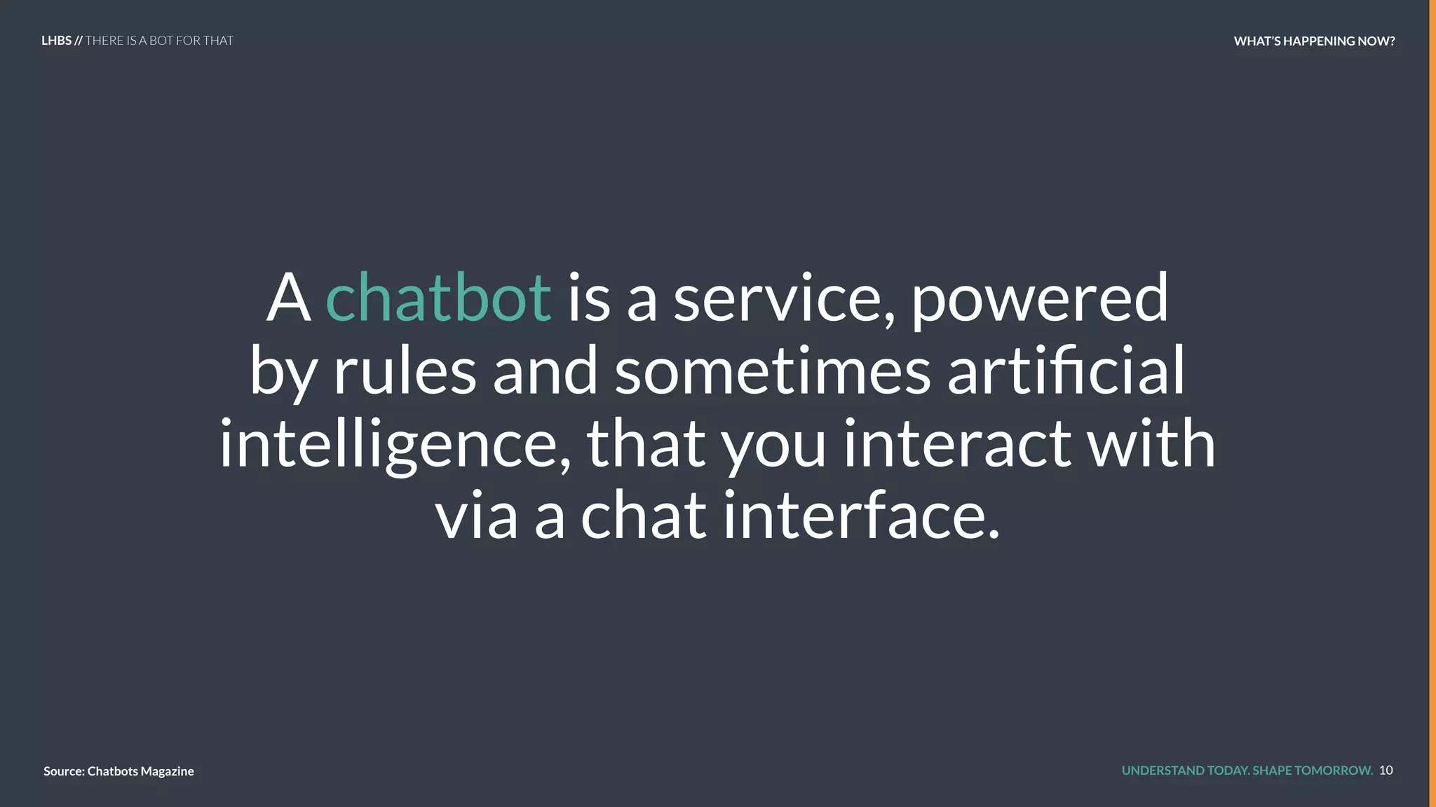 UNDERSTAND TODAY. SHAPE TOMORROW.
A chatbot is a service, powered
by rules and sometimes artiﬁcial
intelligence, that you interact with
via a chat interface.
10Source: Chatbots Magazine
LHBS // THERE IS A BOT FOR THAT WHAT’S HAPPENING NOW?
 