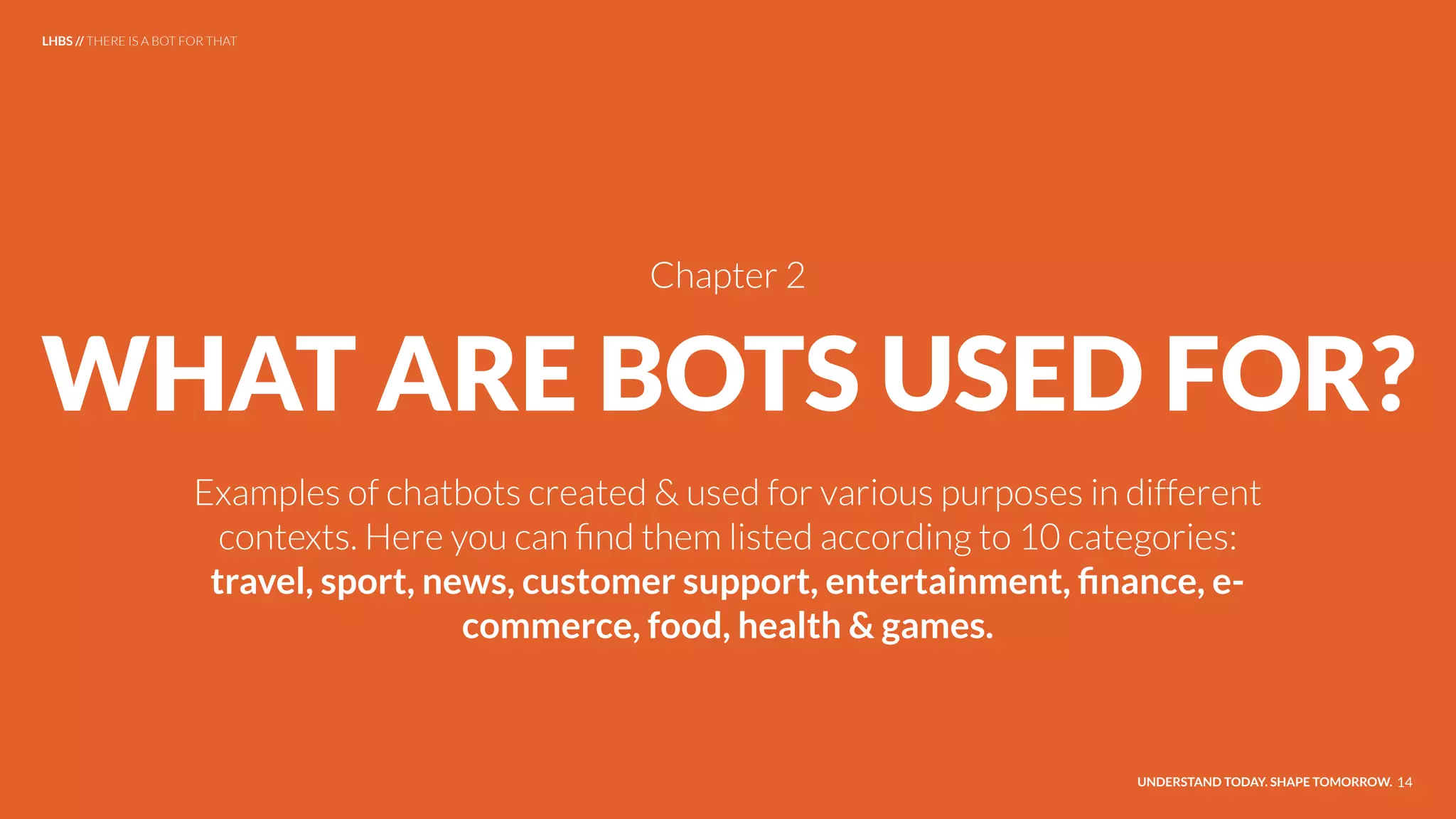 WHAT ARE BOTS USED FOR?
Examples of chatbots created & used for various purposes in different
contexts. Here you can ﬁnd them listed according to 10 categories:
travel, sport, news, customer support, entertainment, ﬁnance, e-
commerce, food, health & games.
UNDERSTAND TODAY. SHAPE TOMORROW. 14
LHBS // THERE IS A BOT FOR THAT
Chapter 2
 