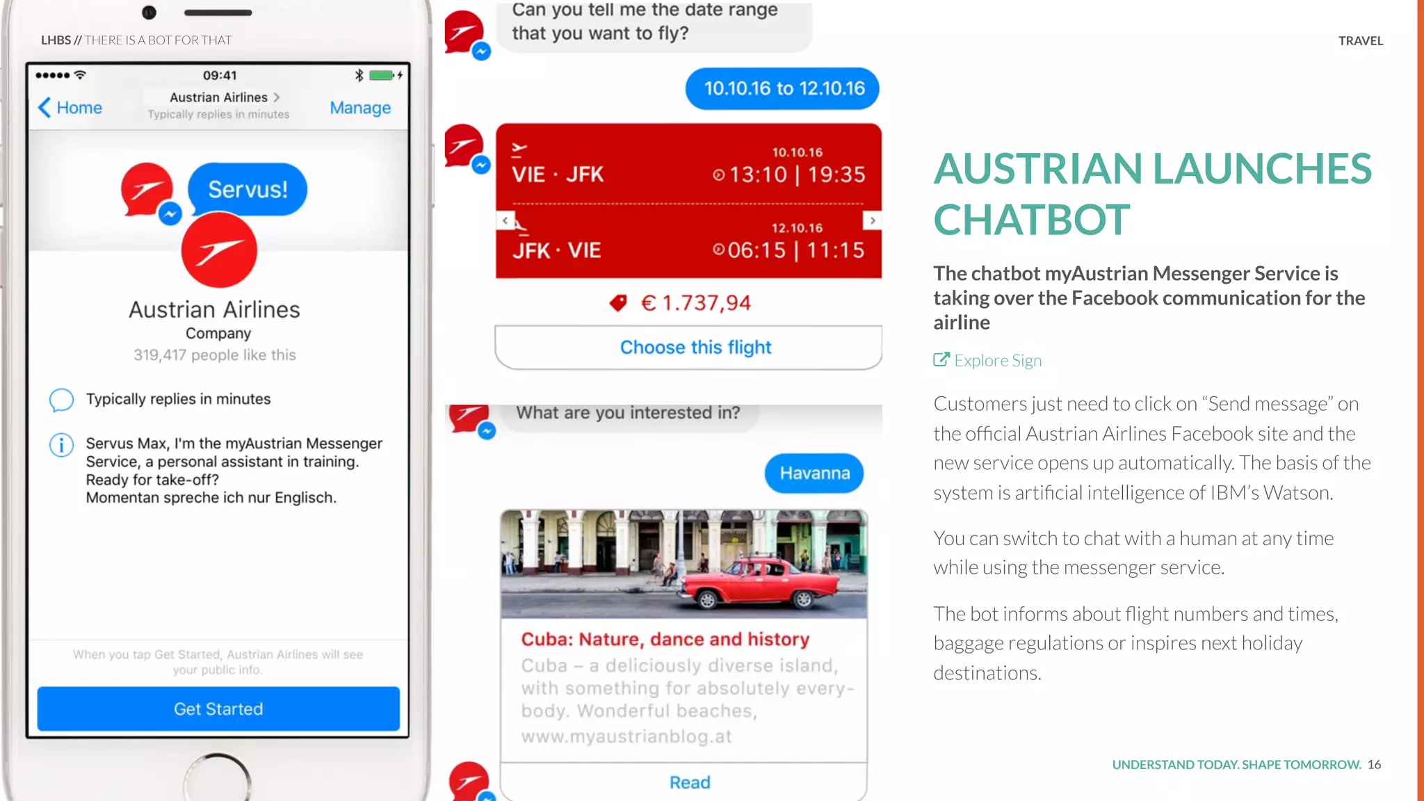 UNDERSTAND TODAY. SHAPE TOMORROW.Source:
TRAVEL
AUSTRIAN LAUNCHES
CHATBOT
The chatbot myAustrian Messenger Service is
taking over the Facebook communication for the
airline
Explore Sign
Customers just need to click on “Send message” on
the ofﬁcial Austrian Airlines Facebook site and the
new service opens up automatically. The basis of the
system is artiﬁcial intelligence of IBM’s Watson.
You can switch to chat with a human at any time
while using the messenger service.
The bot informs about ﬂight numbers and times,
baggage regulations or inspires next holiday
destinations.
16
LHBS // THERE IS A BOT FOR THAT
 