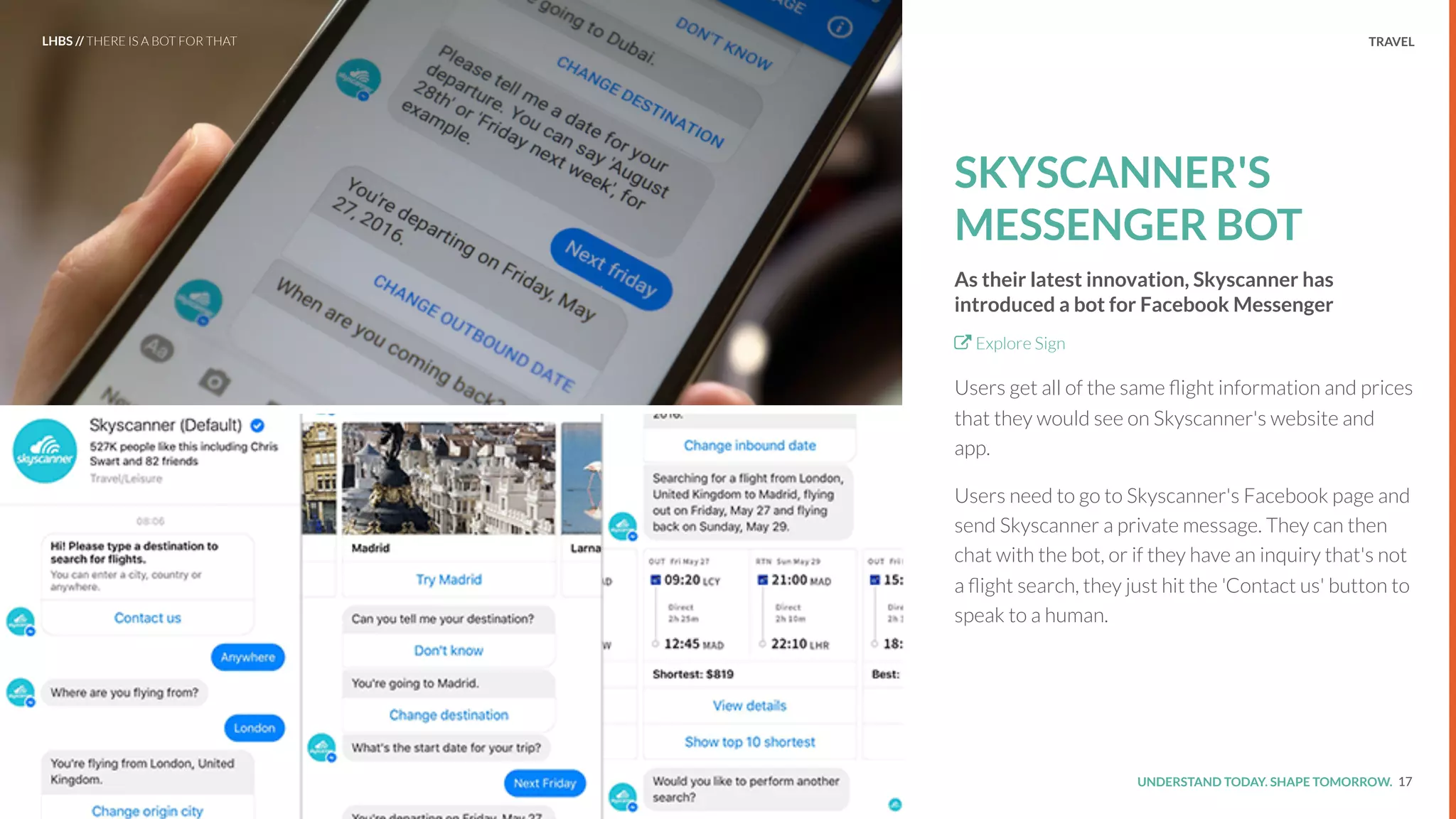 UNDERSTAND TODAY. SHAPE TOMORROW.Source:
TRAVEL
SKYSCANNER'S
MESSENGER BOT
As their latest innovation, Skyscanner has
introduced a bot for Facebook Messenger
Explore Sign
Users get all of the same ﬂight information and prices
that they would see on Skyscanner's website and
app.
Users need to go to Skyscanner's Facebook page and
send Skyscanner a private message. They can then
chat with the bot, or if they have an inquiry that's not
a ﬂight search, they just hit the 'Contact us' button to
speak to a human.
17
LHBS // THERE IS A BOT FOR THAT
 