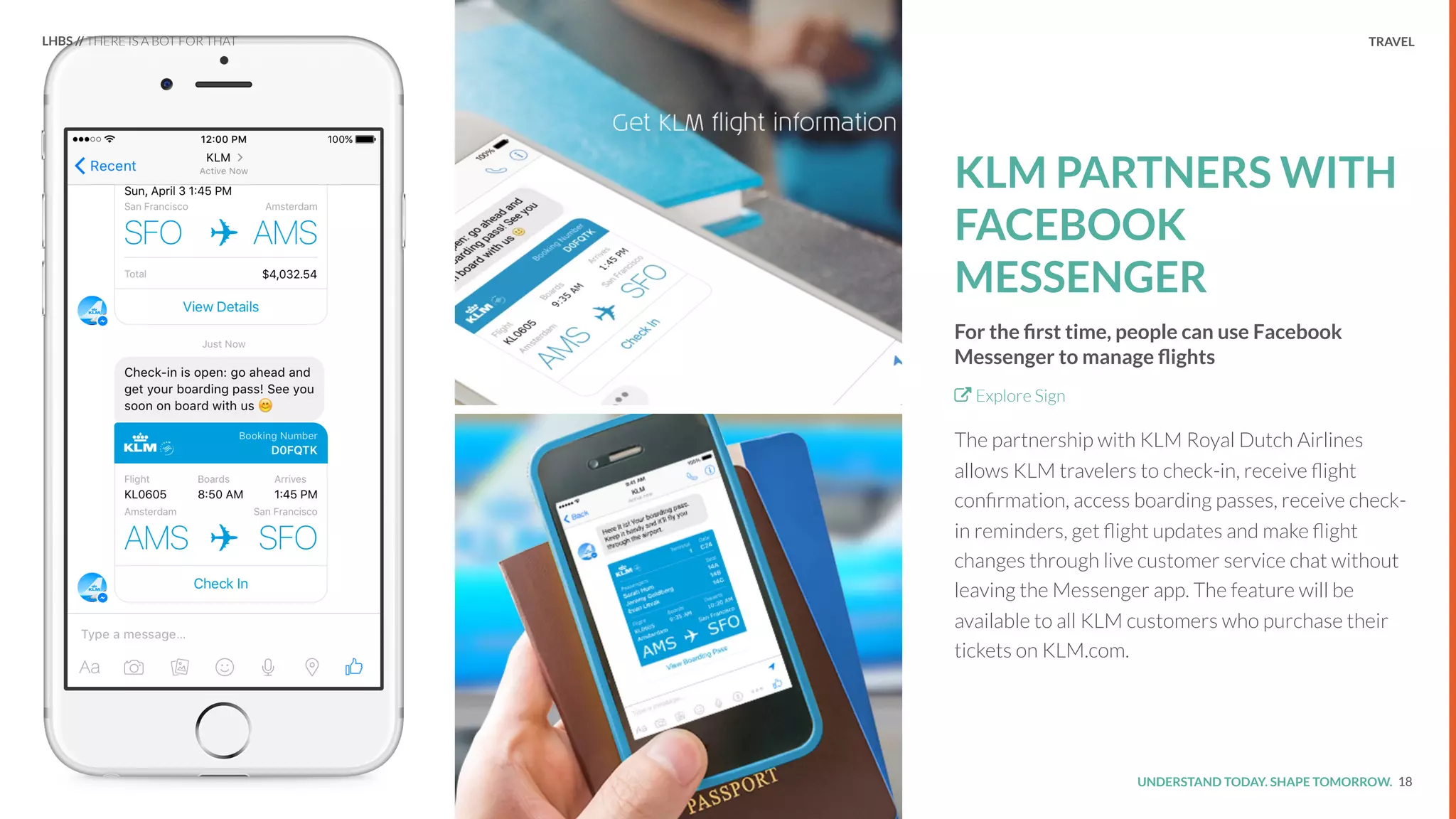 UNDERSTAND TODAY. SHAPE TOMORROW.Source:
TRAVEL
KLM PARTNERS WITH
FACEBOOK
MESSENGER
For the ﬁrst time, people can use Facebook
Messenger to manage ﬂights
Explore Sign
The partnership with KLM Royal Dutch Airlines
allows KLM travelers to check-in, receive ﬂight
conﬁrmation, access boarding passes, receive check-
in reminders, get ﬂight updates and make ﬂight
changes through live customer service chat without
leaving the Messenger app. The feature will be
available to all KLM customers who purchase their
tickets on KLM.com.
18
LHBS // THERE IS A BOT FOR THAT
 