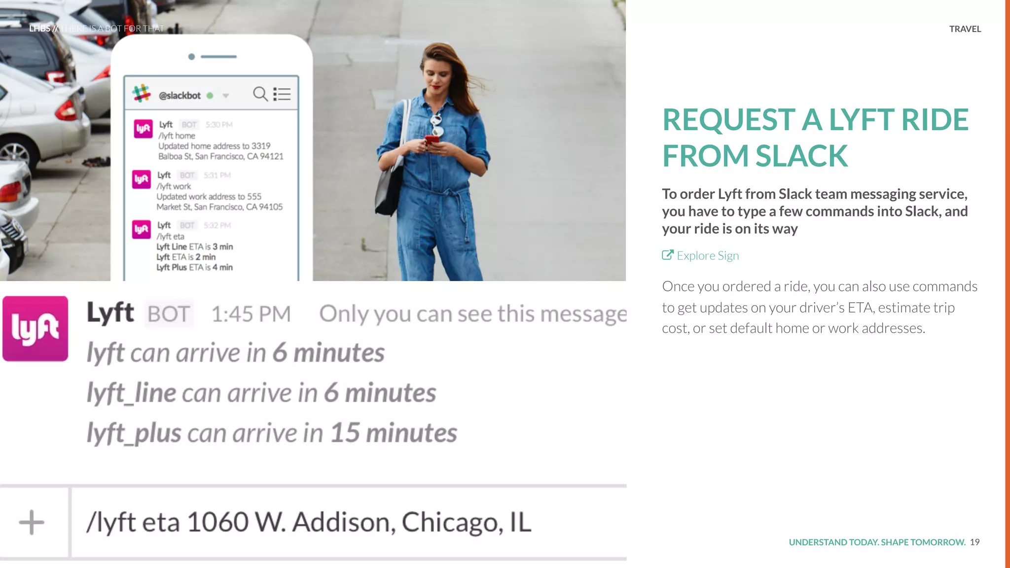 UNDERSTAND TODAY. SHAPE TOMORROW.Source:
TRAVEL
REQUEST A LYFT RIDE
FROM SLACK
To order Lyft from Slack team messaging service,
you have to type a few commands into Slack, and
your ride is on its way
Explore Sign
Once you ordered a ride, you can also use commands
to get updates on your driver’s ETA, estimate trip
cost, or set default home or work addresses.
19
LHBS // THERE IS A BOT FOR THAT
 