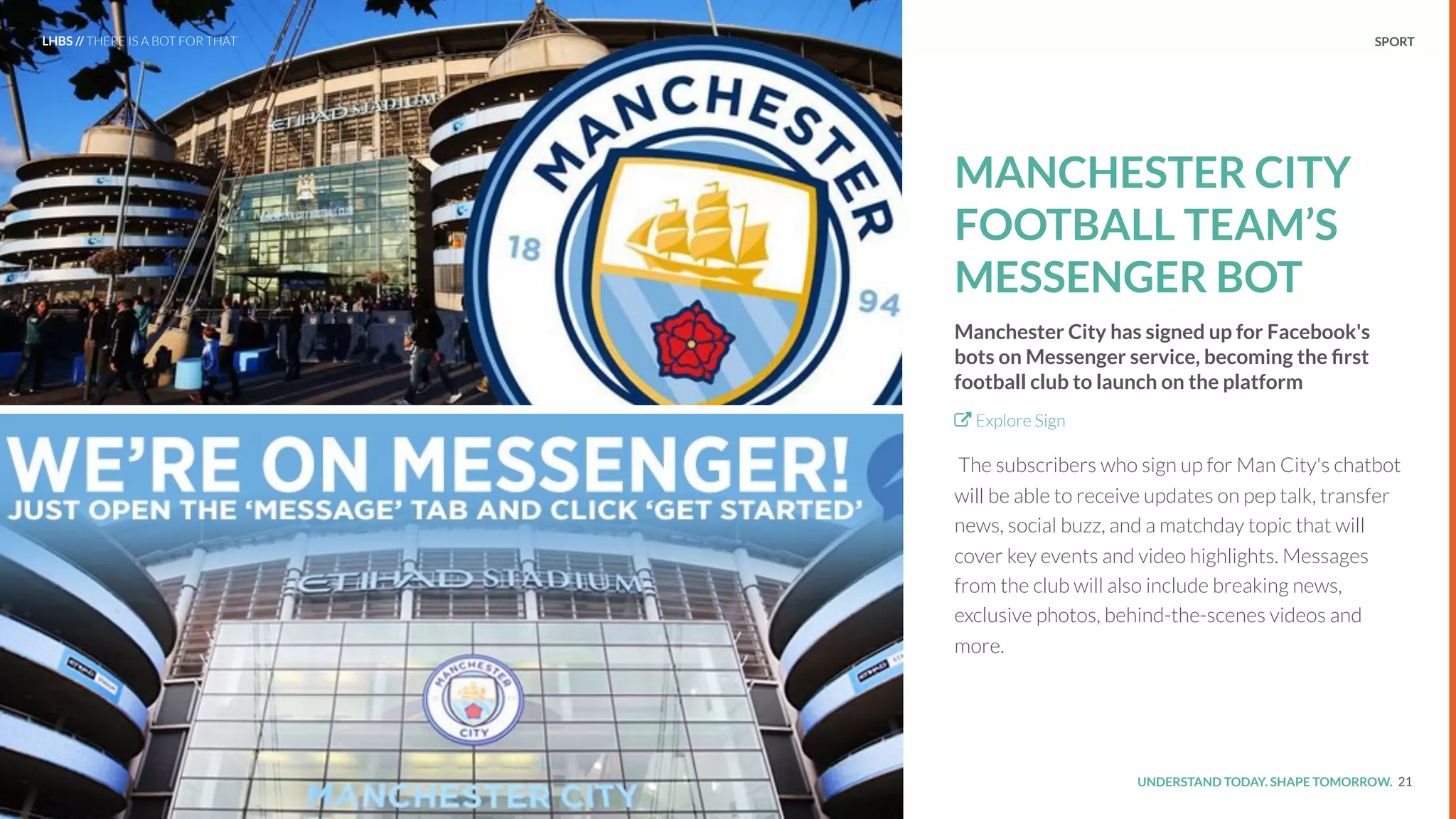 UNDERSTAND TODAY. SHAPE TOMORROW.Source:
REPORT TITLE // IMPLICATIONS. SPORT
MANCHESTER CITY
FOOTBALL TEAM’S
MESSENGER BOT
Manchester City has signed up for Facebook's
bots on Messenger service, becoming the ﬁrst
football club to launch on the platform
Explore Sign
The subscribers who sign up for Man City's chatbot
will be able to receive updates on pep talk, transfer
news, social buzz, and a matchday topic that will
cover key events and video highlights. Messages
from the club will also include breaking news,
exclusive photos, behind-the-scenes videos and
more.
21
LHBS // THERE IS A BOT FOR THAT
 