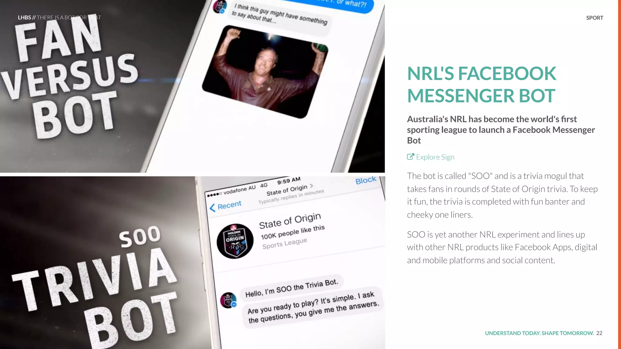 UNDERSTAND TODAY. SHAPE TOMORROW.Source:
NRL'S FACEBOOK
MESSENGER BOT
Australia's NRL has become the world's ﬁrst
sporting league to launch a Facebook Messenger
Bot
Explore Sign
The bot is called "SOO" and is a trivia mogul that
takes fans in rounds of State of Origin trivia. To keep
it fun, the trivia is completed with fun banter and
cheeky one liners.
SOO is yet another NRL experiment and lines up
with other NRL products like Facebook Apps, digital
and mobile platforms and social content.
22
LHBS // THERE IS A BOT FOR THAT SPORT
 